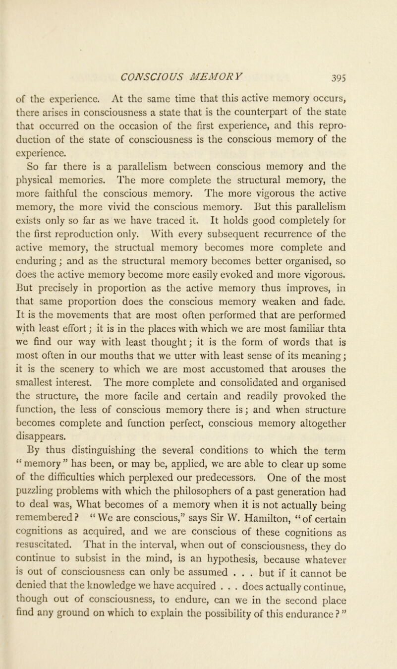 of the experience. At the same time that this active memory occurs, there arises in consciousness a state that is the counterpart of the state that occurred on the occasion of the first experience, and this repro- duction of the state of consciousness is the conscious memory of the experience. So far there is a parallelism between conscious memory and the physical memories. The more complete the structural memory, the more faithful the conscious memory. The more vigorous the active memory, the more vivid the conscious memory. But this parallelism exists only so far as we have traced it. It holds good completely for the first reproduction only. With every subsequent recurrence of the active memory, the structual memory becomes more complete and enduring; and as the structural memory becomes better organised, so does the active memory become more easily evoked and more vigorous. But precisely in proportion as the active memory thus improves, in that same proportion does the conscious memory weaken and fade. It is the movements that are most often performed that are performed with least effort; it is in the places with which we are most familiar thta we find our way with least thought; it is the form of words that is most often in our mouths that we utter with least sense of its meaning; it is the scenery to which we are most accustomed that arouses the smallest interest. The more complete and consolidated and organised the structure, the more facile and certain and readily provoked the function, the less of conscious memory there is; and when structure becomes complete and function perfect, conscious memory altogether disappears. By thus distinguishing the several conditions to which the term “ memory ” has been, or may be, applied, we are able to clear up some of the difficulties which perplexed our predecessors. One of the most puzzling problems with which the philosophers of a past generation had to deal was, What becomes of a memory when it is not actually being remembered? “We are conscious,” says Sir W. Hamilton, “of certain cognitions as acquired, and we are conscious of these cognitions as resuscitated. That in the interval, when out of consciousness, they do continue to subsist in the mind, is an hypothesis, because whatever is out of consciousness can only be assumed . . . but if it cannot be denied that the knowledge we have acquired . . . does actually continue, though out of consciousness, to endure, can we in the second place find any ground on which to explain the possibility of this endurance ? ”