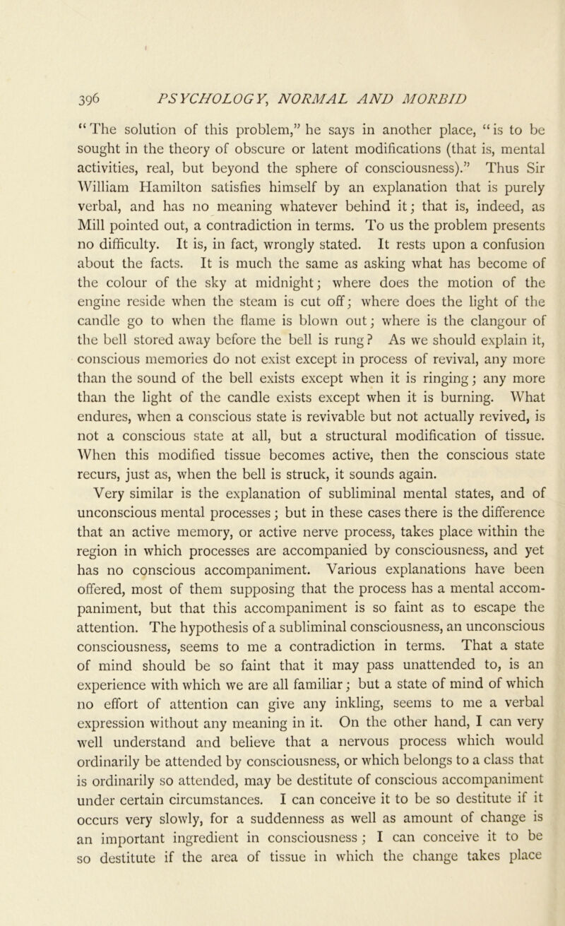 “ The solution of this problem,” he says in another place, “ is to be sought in the theory of obscure or latent modifications (that is, mental activities, real, but beyond the sphere of consciousness).” Thus Sir William Hamilton satisfies himself by an explanation that is purely verbal, and has no meaning whatever behind it; that is, indeed, as Mill pointed out, a contradiction in terms. To us the problem presents no difficulty. It is, in fact, wrongly stated. It rests upon a confusion about the facts. It is much the same as asking what has become of the colour of the sky at midnight; where does the motion of the engine reside when the steam is cut off; where does the light of the candle go to when the flame is blown out; where is the clangour of the bell stored away before the bell is rung? As we should explain it, conscious memories do not exist except in process of revival, any more than the sound of the bell exists except when it is ringing; any more than the light of the candle exists except when it is burning. What endures, when a conscious state is revivable but not actually revived, is not a conscious state at all, but a structural modification of tissue. 'When this modified tissue becomes active, then the conscious state recurs, just as, when the bell is struck, it sounds again. Very similar is the explanation of subliminal mental states, and of unconscious mental processes; but in these cases there is the difference that an active memory, or active nerve process, takes place within the region in which processes are accompanied by consciousness, and yet has no conscious accompaniment. Various explanations have been offered, most of them supposing that the process has a mental accom- paniment, but that this accompaniment is so faint as to escape the attention. The hypothesis of a subliminal consciousness, an unconscious consciousness, seems to me a contradiction in terms. That a state of mind should be so faint that it may pass unattended to, is an experience with which we are all familiar; but a state of mind of which no effort of attention can give any inkling, seems to me a verbal expression without any meaning in it. On the other hand, I can very well understand and believe that a nervous process which would ordinarily be attended by consciousness, or which belongs to a class that is ordinarily so attended, may be destitute of conscious accompaniment under certain circumstances. I can conceive it to be so destitute if it occurs very slowly, for a suddenness as well as amount of change is an important ingredient in consciousness ; I can conceive it to be so destitute if the area of tissue in which the change takes place