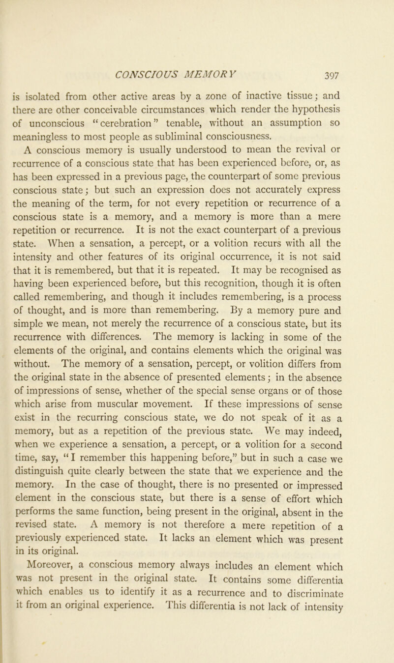 is isolated from other active areas by a zone of inactive tissue; and there are other conceivable circumstances which render the hypothesis of unconscious “ cerebration ” tenable, without an assumption so meaningless to most people as subliminal consciousness. A conscious memory is usually understood to mean the revival or recurrence of a conscious state that has been experienced before, or, as has been expressed in a previous page, the counterpart of some previous conscious state; but such an expression does not accurately express the meaning of the term, for not every repetition or recurrence of a conscious state is a memory, and a memory is more than a mere repetition or recurrence. It is not the exact counterpart of a previous state. When a sensation, a percept, or a volition recurs with all the intensity and other features of its original occurrence, it is not said that it is remembered, but that it is repeated. It may be recognised as having been experienced before, but this recognition, though it is often called remembering, and though it includes remembering, is a process of thought, and is more than remembering. By a memory pure and simple we mean, not merely the recurrence of a conscious state, but its recurrence with differences. The memory is lacking in some of the elements of the original, and contains elements which the original was without. The memory of a sensation, percept, or volition differs from the original state in the absence of presented elements; in the absence of impressions of sense, whether of the special sense organs or of those which arise from muscular movement. If these impressions of sense exist in the recurring conscious state, we do not speak of it as a memory, but as a repetition of the previous state. We may indeed, when we experience a sensation, a percept, or a volition for a second time, say, “ I remember this happening before,” but in such a case we distinguish quite clearly between the state that we experience and the memory. In the case of thought, there is no presented or impressed element in the conscious state, but there is a sense of effort which performs the same function, being present in the original, absent in the revised state. A memory is not therefore a mere repetition of a previously experienced state. It lacks an element which was present in its original. Moreover, a conscious memory always includes an element which was not present in the original state. It contains some differentia which enables us to identify it as a recurrence and to discriminate it from an original experience. This differentia is not lack of intensity