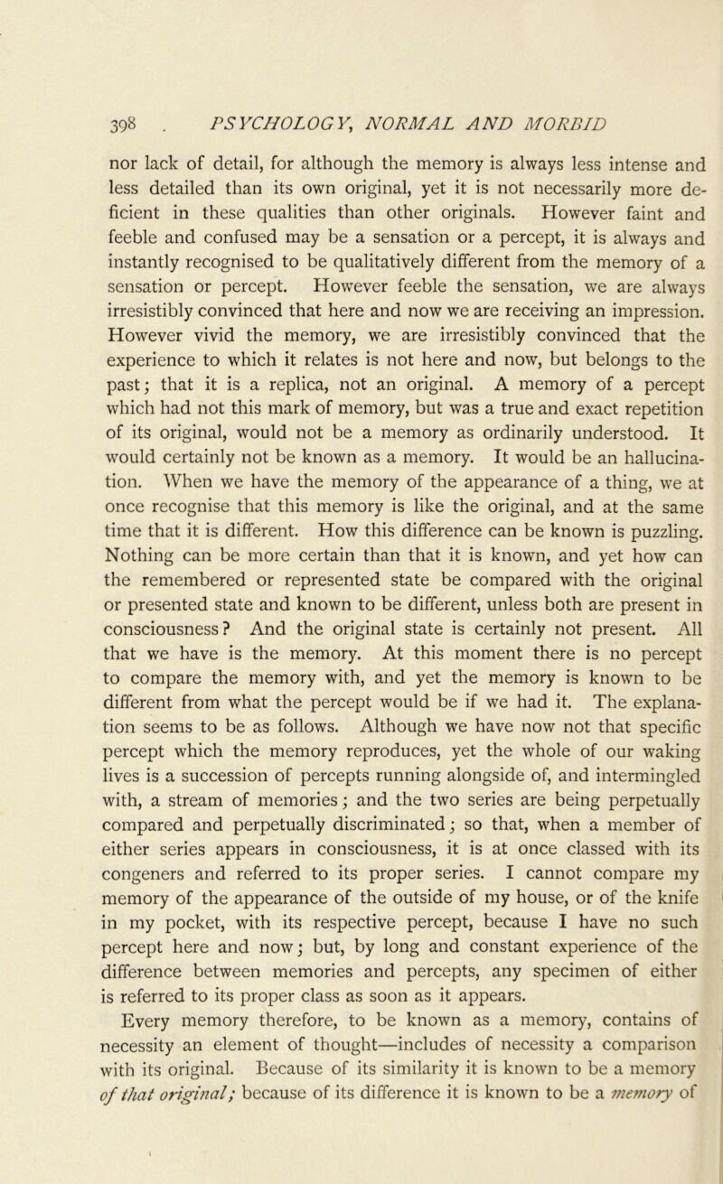 nor lack of detail, for although the memory is always less intense and less detailed than its own original, yet it is not necessarily more de- ficient in these qualities than other originals. However faint and feeble and confused may be a sensation or a percept, it is always and instantly recognised to be qualitatively different from the memory of a sensation or percept. However feeble the sensation, we are always irresistibly convinced that here and now we are receiving an impression. However vivid the memory, we are irresistibly convinced that the experience to which it relates is not here and now, but belongs to the past; that it is a replica, not an original. A memory of a percept which had not this mark of memory, but was a true and exact repetition of its original, would not be a memory as ordinarily understood. It would certainly not be known as a memory. It would be an hallucina- tion. When we have the memory of the appearance of a thing, we at once recognise that this memory is like the original, and at the same time that it is different. How this difference can be known is puzzling. Nothing can be more certain than that it is known, and yet how can the remembered or represented state be compared with the original or presented state and known to be different, unless both are present in consciousness? And the original state is certainly not present. All that we have is the memory. At this moment there is no percept to compare the memory with, and yet the memory is known to be different from what the percept would be if we had it. The explana- tion seems to be as follows. Although we have now not that specific percept which the memory reproduces, yet the whole of our waking lives is a succession of percepts running alongside of, and intermingled with, a stream of memories; and the two series are being perpetually compared and perpetually discriminated; so that, when a member of either series appears in consciousness, it is at once classed with its congeners and referred to its proper series. I cannot compare my memory of the appearance of the outside of my house, or of the knife in my pocket, with its respective percept, because I have no such percept here and now; but, by long and constant experience of the difference between memories and percepts, any specimen of either is referred to its proper class as soon as it appears. Every memory therefore, to be known as a memory, contains of necessity an element of thought—includes of necessity a comparison with its original. Because of its similarity it is known to be a memory of that original; because of its difference it is known to be a memory of i