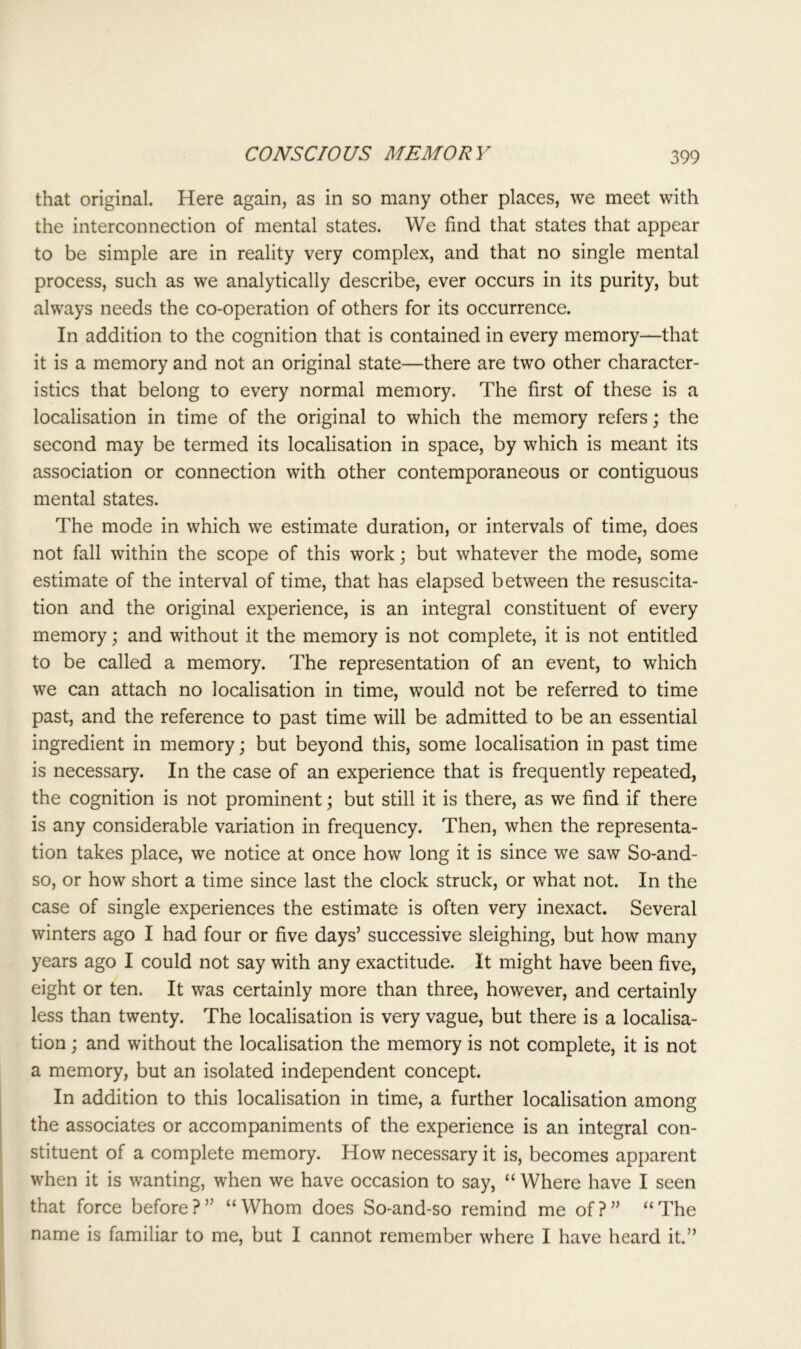 that original. Here again, as in so many other places, we meet with the interconnection of mental states. We find that states that appear to be simple are in reality very complex, and that no single mental process, such as we analytically describe, ever occurs in its purity, but always needs the co-operation of others for its occurrence. In addition to the cognition that is contained in every memory—that it is a memory and not an original state—there are two other character- istics that belong to every normal memory. The first of these is a localisation in time of the original to which the memory refers; the second may be termed its localisation in space, by which is meant its association or connection with other contemporaneous or contiguous mental states. The mode in which we estimate duration, or intervals of time, does not fall within the scope of this work; but whatever the mode, some estimate of the interval of time, that has elapsed between the resuscita- tion and the original experience, is an integral constituent of every memory; and without it the memory is not complete, it is not entitled to be called a memory. The representation of an event, to which we can attach no localisation in time, would not be referred to time past, and the reference to past time will be admitted to be an essential ingredient in memory; but beyond this, some localisation in past time is necessary. In the case of an experience that is frequently repeated, the cognition is not prominent; but still it is there, as we find if there is any considerable variation in frequency. Then, when the representa- tion takes place, we notice at once how long it is since we saw So-and- so, or how short a time since last the clock struck, or what not. In the case of single experiences the estimate is often very inexact. Several winters ago I had four or five days’ successive sleighing, but how many years ago I could not say with any exactitude. It might have been five, eight or ten. It was certainly more than three, however, and certainly less than twenty. The localisation is very vague, but there is a localisa- tion ; and without the localisation the memory is not complete, it is not a memory, but an isolated independent concept. In addition to this localisation in time, a further localisation among the associates or accompaniments of the experience is an integral con- stituent of a complete memory. How necessary it is, becomes apparent when it is wanting, when we have occasion to say, “ Where have I seen that force before?” “Whom does So-and-so remind me of?” “The name is familiar to me, but I cannot remember where I have heard it.”