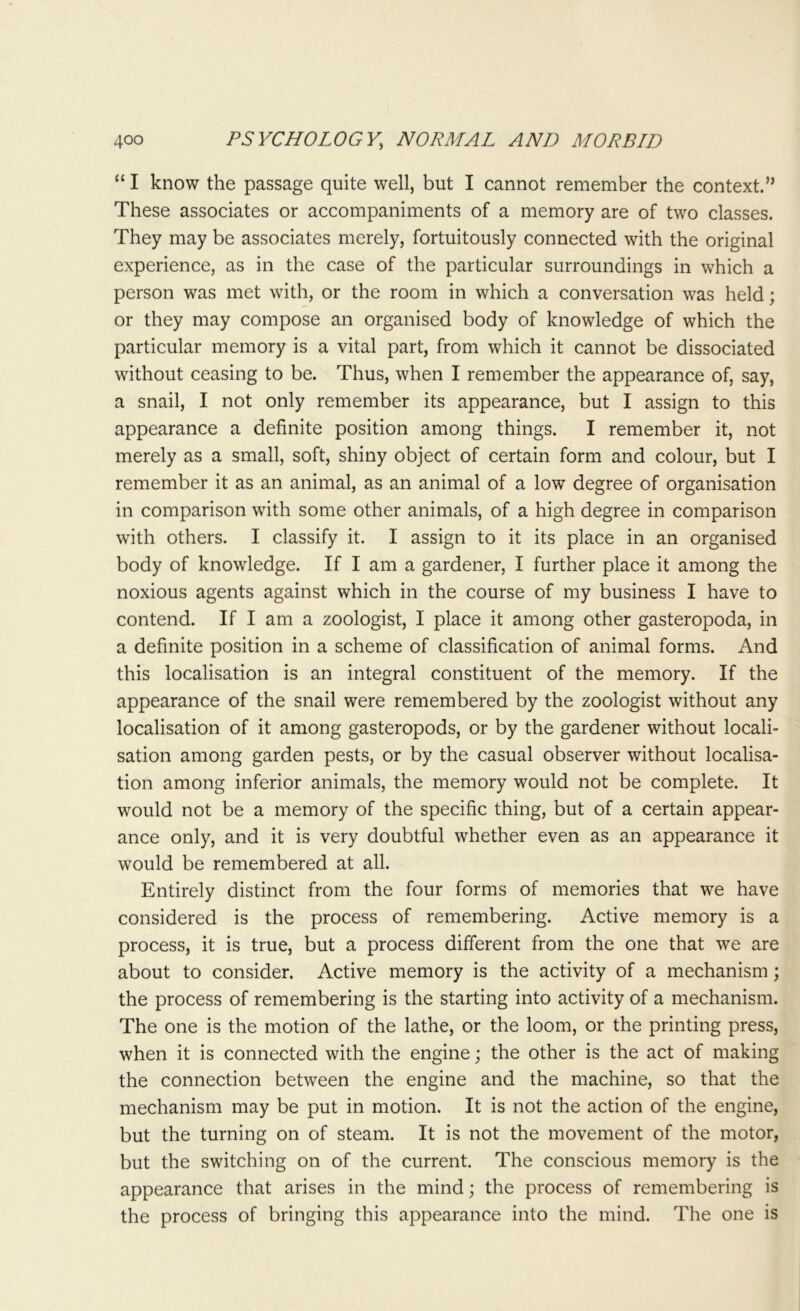 “ I know the passage quite well, but I cannot remember the context.” These associates or accompaniments of a memory are of two classes. They may be associates merely, fortuitously connected with the original experience, as in the case of the particular surroundings in which a person was met with, or the room in which a conversation was held; or they may compose an organised body of knowledge of which the particular memory is a vital part, from which it cannot be dissociated without ceasing to be. Thus, when I remember the appearance of, say, a snail, I not only remember its appearance, but I assign to this appearance a definite position among things. I remember it, not merely as a small, soft, shiny object of certain form and colour, but I remember it as an animal, as an animal of a low degree of organisation in comparison with some other animals, of a high degree in comparison with others. I classify it. I assign to it its place in an organised body of knowledge. If I am a gardener, I further place it among the noxious agents against which in the course of my business I have to contend. If I am a zoologist, I place it among other gasteropoda, in a definite position in a scheme of classification of animal forms. And this localisation is an integral constituent of the memory. If the appearance of the snail were remembered by the zoologist without any localisation of it among gasteropods, or by the gardener without locali- sation among garden pests, or by the casual observer without localisa- tion among inferior animals, the memory would not be complete. It would not be a memory of the specific thing, but of a certain appear- ance only, and it is very doubtful whether even as an appearance it would be remembered at all. Entirely distinct from the four forms of memories that we have considered is the process of remembering. Active memory is a process, it is true, but a process different from the one that we are about to consider. Active memory is the activity of a mechanism; the process of remembering is the starting into activity of a mechanism. The one is the motion of the lathe, or the loom, or the printing press, when it is connected with the engine; the other is the act of making the connection between the engine and the machine, so that the mechanism may be put in motion. It is not the action of the engine, but the turning on of steam. It is not the movement of the motor, but the switching on of the current. The conscious memory is the appearance that arises in the mind; the process of remembering is the process of bringing this appearance into the mind. The one is