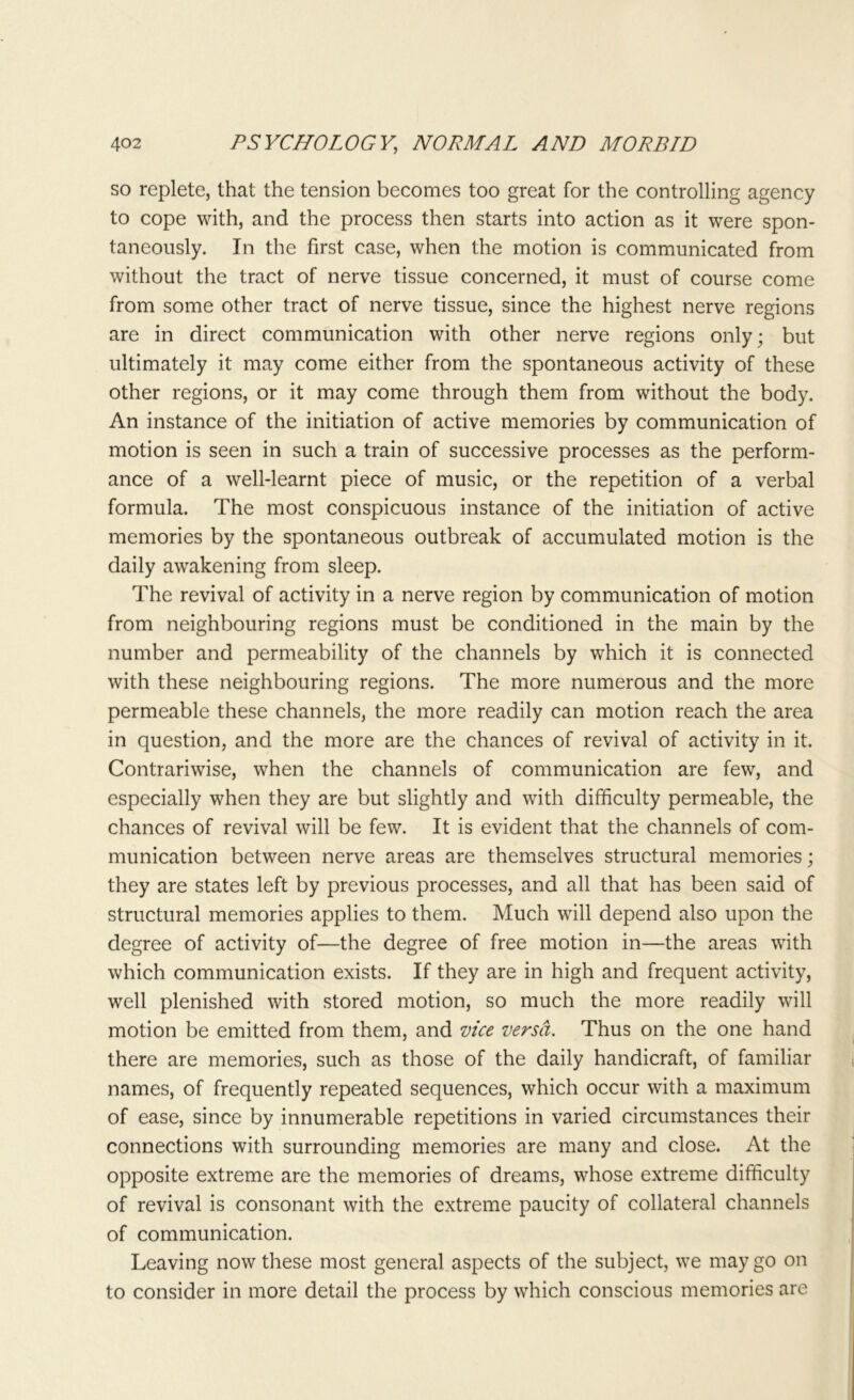so replete, that the tension becomes too great for the controlling agency to cope with, and the process then starts into action as it were spon- taneously. In the first case, when the motion is communicated from without the tract of nerve tissue concerned, it must of course come from some other tract of nerve tissue, since the highest nerve regions are in direct communication with other nerve regions only; but ultimately it may come either from the spontaneous activity of these other regions, or it may come through them from without the body. An instance of the initiation of active memories by communication of motion is seen in such a train of successive processes as the perform- ance of a well-learnt piece of music, or the repetition of a verbal formula. The most conspicuous instance of the initiation of active memories by the spontaneous outbreak of accumulated motion is the daily awakening from sleep. The revival of activity in a nerve region by communication of motion from neighbouring regions must be conditioned in the main by the number and permeability of the channels by which it is connected with these neighbouring regions. The more numerous and the more permeable these channels, the more readily can motion reach the area in question, and the more are the chances of revival of activity in it. Contrariwise, when the channels of communication are few, and especially when they are but slightly and with difficulty permeable, the chances of revival will be few. It is evident that the channels of com- munication between nerve areas are themselves structural memories; they are states left by previous processes, and all that has been said of structural memories applies to them. Much will depend also upon the degree of activity of—the degree of free motion in—the areas with which communication exists. If they are in high and frequent activity, well plenished with stored motion, so much the more readily will motion be emitted from them, and vice versa. Thus on the one hand there are memories, such as those of the daily handicraft, of familiar names, of frequently repeated sequences, which occur with a maximum of ease, since by innumerable repetitions in varied circumstances their connections with surrounding memories are many and close. At the opposite extreme are the memories of dreams, whose extreme difficulty of revival is consonant with the extreme paucity of collateral channels of communication. Leaving now these most general aspects of the subject, we may go on to consider in more detail the process by which conscious memories are