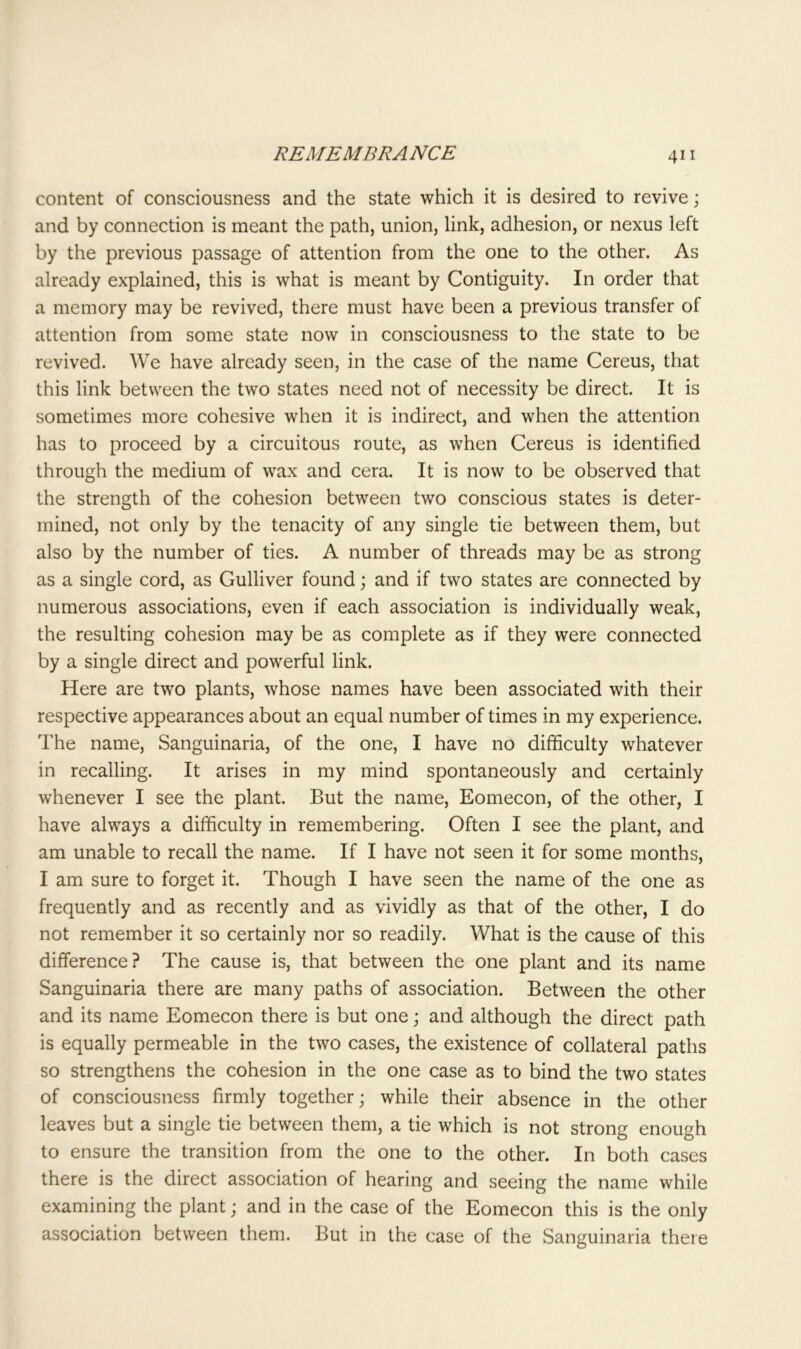 content of consciousness and the state which it is desired to revive; and by connection is meant the path, union, link, adhesion, or nexus left by the previous passage of attention from the one to the other. As already explained, this is what is meant by Contiguity. In order that a memory may be revived, there must have been a previous transfer of attention from some state now in consciousness to the state to be revived. We have already seen, in the case of the name Cereus, that this link between the two states need not of necessity be direct. It is sometimes more cohesive when it is indirect, and when the attention has to proceed by a circuitous route, as when Cereus is identified through the medium of wax and cera. It is now to be observed that the strength of the cohesion between two conscious states is deter- mined, not only by the tenacity of any single tie between them, but also by the number of ties. A number of threads may be as strong as a single cord, as Gulliver found; and if two states are connected by numerous associations, even if each association is individually weak, the resulting cohesion may be as complete as if they were connected by a single direct and powerful link. Here are two plants, whose names have been associated with their respective appearances about an equal number of times in my experience. The name, Sanguinaria, of the one, I have no difficulty whatever in recalling. It arises in my mind spontaneously and certainly whenever I see the plant. But the name, Eomecon, of the other, I have always a difficulty in remembering. Often I see the plant, and am unable to recall the name. If I have not seen it for some months, I am sure to forget it. Though I have seen the name of the one as frequently and as recently and as vividly as that of the other, I do not remember it so certainly nor so readily. What is the cause of this difference? The cause is, that between the one plant and its name Sanguinaria there are many paths of association. Between the other and its name Eomecon there is but one; and although the direct path is equally permeable in the two cases, the existence of collateral paths so strengthens the cohesion in the one case as to bind the two states of consciousness firmly together; while their absence in the other leaves but a single tie between them, a tie which is not strong enough to ensure the transition from the one to the other. In both cases there is the direct association of hearing and seeing the name while examining the plant; and in the case of the Eomecon this is the only association between them. But in the case of the Sanguinaria there
