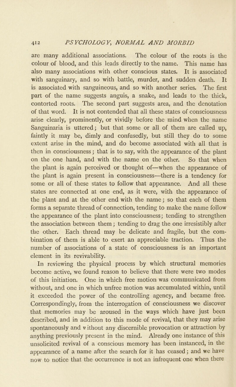 are many additional associations. The colour of the roots is the colour of blood, and this leads directly to the name. This name has also many associations with other conscious states. It is associated with sanguinary, and so with battle, murder, and sudden death. It is associated with sanguineous, and so with another series. The first part of the name suggests anguis, a snake, and leads to the thick, contorted roots. The second part suggests area, and the denotation of that word. It is not contended that all these states of consciousness arise clearly, prominently, or vividly before the mind when the name Sanguinaria is uttered; but that some or all of them are called up, faintly it may be, dimly and confusedly, but still they do to some extent arise in the mind, and do become associated with all that is then in consciousness; that is to say, with the appearance of the plant on the one hand, and with the name on the other. So that when the plant is again perceived or thought of—when the appearance of the plant is again present in consciousness-—there is a tendency for some or all of these states to follow that appearance. And all these states are connected at one end, as it were, with the appearance of the plant and at the other end with the name; so that each of them forms a separate thread of connection, tending to make the name follow the appearance of the plant into consciousness; tending to strengthen the association between them; tending to drag the one irresistibly after the other. Each thread may be delicate and fragile, but the com- bination of them is able to exert an appreciable traction. Thus the number of associations of a state of consciousness is an important element in its revivability. In reviewing the physical process by which structural memories become active, we found reason to believe that there were two modes of this initiation. One in which free motion was communicated from without, and one in which unfree motion was accumulated within, until it exceeded the power of the controlling agency, and became free. Correspondingly, from the interrogation of consciousness we discover that memories may be aroused in the ways which have just been described, and in addition to this mode of revival, that they may arise spontaneously and v ithout any discernible provocation or attraction by anything previously present in the mind. Already one instance of this unsolicited revival of a conscious memory has been instanced, in the appearance of a name after the search for it has ceased; and we have now to notice that the occurrence is not an infrequent one when there