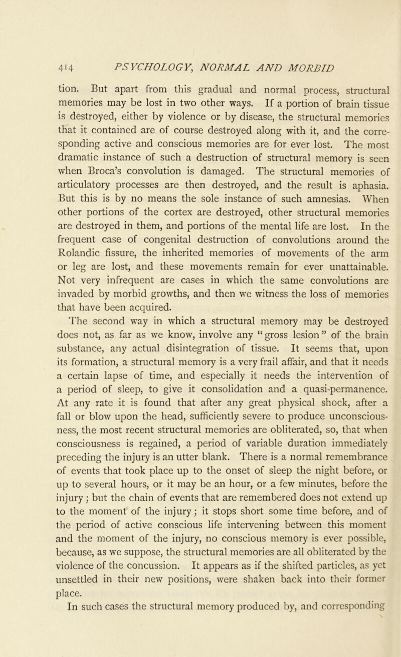 tion. But apart from this gradual and normal process, structural memories may be lost in two other ways. If a portion of brain tissue is destroyed, either by violence or by disease, the structural memories that it contained are of course destroyed along with it, and the corre- sponding active and conscious memories are for ever lost. The most dramatic instance of such a destruction of structural memory is seen when Broca’s convolution is damaged. The structural memories of articulatory processes are then destroyed, and the result is aphasia. But this is by no means the sole instance of such amnesias. When other portions of the cortex are destroyed, other structural memories are destroyed in them, and portions of the mental life are lost. In the frequent case of congenital destruction of convolutions around the Rolandic fissure, the inherited memories of movements of the arm or leg are lost, and these movements remain for ever unattainable. Not very infrequent are cases in which the same convolutions are invaded by morbid growths, and then we witness the loss of memories that have been acquired. The second way in which a structural memory may be destroyed does not, as far as we know, involve any “ gross lesion ” of the brain substance, any actual disintegration of tissue. It seems that, upon its formation, a structural memory is a very frail affair, and that it needs a certain lapse of time, and especially it needs the intervention of a period of sleep, to give it consolidation and a quasi-permanence. At any rate it is found that after any great physical shock, after a fall or blow upon the head, sufficiently severe to produce unconscious- ness, the most recent structural memories are obliterated, so, that when consciousness is regained, a period of variable duration immediately preceding the injury is an utter blank. There is a normal remembrance of events that took place up to the onset of sleep the night before, or up to several hours, or it may be an hour, or a few minutes, before the injury; but the chain of events that are remembered does not extend up to the moment of the injury; it stops short some time before, and of the period of active conscious life intervening between this moment and the moment of the injury, no conscious memory is ever possible, because, as we suppose, the structural memories are all obliterated by the violence of the concussion. It appears as if the shifted particles, as yet unsettled in their new positions, were shaken back into their former place. In such cases the structural memory produced by, and corresponding