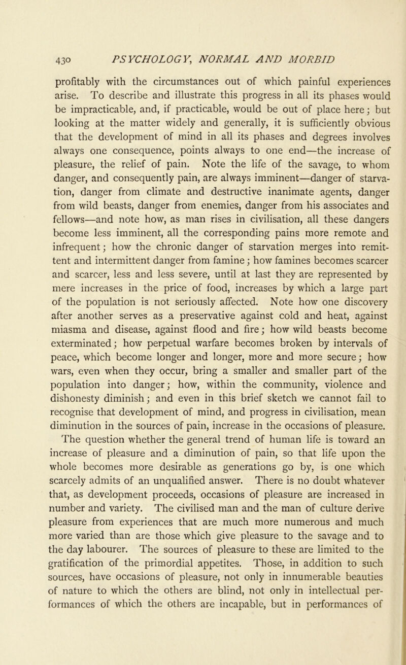 profitably with the circumstances out of which painful experiences arise. To describe and illustrate this progress in all its phases would be impracticable, and, if practicable, would be out of place here; but looking at the matter widely and generally, it is sufficiently obvious that the development of mind in all its phases and degrees involves always one consequence, points always to one end—the increase of pleasure, the relief of pain. Note the life of the savage, to whom danger, and consequently pain, are always imminent—danger of starva- tion, danger from climate and destructive inanimate agents, danger from wild beasts, danger from enemies, danger from his associates and fellows—and note how, as man rises in civilisation, all these dangers become less imminent, all the corresponding pains more remote and infrequent; how the chronic danger of starvation merges into remit- tent and intermittent danger from famine; how famines becomes scarcer and scarcer, less and less severe, until at last they are represented by mere increases in the price of food, increases by which a large part of the population is not seriously affected. Note how one discovery after another serves as a preservative against cold and heat, against miasma and disease, against flood and fire; how wild beasts become exterminated; how perpetual warfare becomes broken by intervals of peace, which become longer and longer, more and more secure; how wars, even when they occur, bring a smaller and smaller part of the population into danger; how, within the community, violence and dishonesty diminish; and even in this brief sketch we cannot fail to recognise that development of mind, and progress in civilisation, mean diminution in the sources of pain, increase in the occasions of pleasure. The question whether the general trend of human life is toward an increase of pleasure and a diminution of pain, so that life upon the whole becomes more desirable as generations go by, is one which scarcely admits of an unqualified answer. There is no doubt whatever that, as development proceeds, occasions of pleasure are increased in number and variety. The civilised man and the man of culture derive pleasure from experiences that are much more numerous and much more varied than are those which give pleasure to the savage and to the day labourer. The sources of pleasure to these are limited to the gratification of the primordial appetites. Those, in addition to such sources, have occasions of pleasure, not only in innumerable beauties of nature to which the others are blind, not only in intellectual per- formances of which the others are incapable, but in performances of