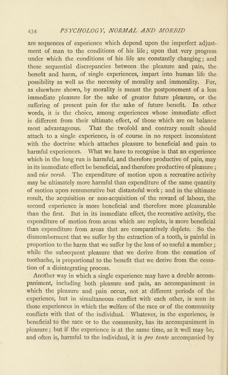 are sequences of experience which depend upon the imperfect adjust- ment of man to the conditions of his life; upon that very progress under which the conditions of his life are constantly changing; and these sequential discrepancies between the pleasure and pain, the benefit and harm, of single experiences, impart into human life the possibility as well as the necessity of morality and immorality. For, as elsewhere shown, by morality is meant the postponement of a less immediate pleasure for the sake of greater future pleasure, or the suffering of present pain for the sake of future benefit. In other words, it is the choice, among experiences whose immediate effect is different from their ultimate effect, of those which are on balance most advantageous. That the twofold and contrary result should attach to a single experience, is of course in no respect inconsistent with the doctrine which attaches pleasure to beneficial and pain to harmful experiences. What we have to recognise is that an experience which in the long run is harmful, and therefore productive of pain, may in its immediate effect be beneficial, and therefore productive of pleasure; and vice versa. The expenditure of motion upon a recreative activity may be ultimately more harmful than expenditure of the same quantity of motion upon remunerative but distasteful work; and in the ultimate result, the acquisition or non-acquisition of the reward of labour, the second experience is more beneficial and therefore more pleasurable than the first. But in its immediate effect, the recreative activity, the expenditure of motion from areas which are replete, is more beneficial than expenditure from areas that are comparatively deplete. So the dismemberment that we suffer by the extraction of a tooth, is painful in proportion to the harm that we suffer by the loss of so useful a member; while the subsequent pleasure that we derive from the cessation of toothache, is proportional to the benefit that we derive from the cessa- tion of a disintegrating process. Another way in which a single experience may have a double accom- paniment, including both pleasure and pain, an accompaniment in which the pleasure and pain occur, not at different periods of the experience, but in simultaneous conflict with each other, is seen in those experiences in which the welfare of the race or of the community conflicts with that of the individual. Whatever, in the experience, is beneficial to the race or to the community, has its accompaniment in pleasure; but if the experience is at the same time, as it well may be, and often is, harmful to the individual, it is pro tanto accompanied by