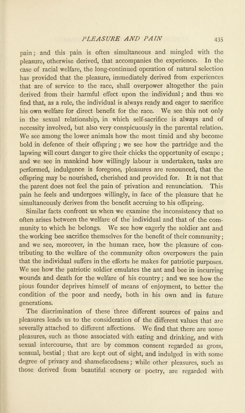 pain; and this pain is often simultaneous and mingled with the pleasure, otherwise derived, that accompanies the experience. In the case of racial welfare, the long-continued operation of natural selection has provided that the pleasure, immediately derived from experiences that are of service to the race, shall overpower altogether the pain derived from their harmful effect upon the individual; and thus we find that, as a rule, the individual is always ready and eager to sacrifice his own welfare for direct benefit for the race. We see this not only in the sexual relationship, in which self-sacrifice is always and of necessity involved, but also very conspicuously in the parental relation. We see among the lower animals how the most timid and shy become bold in defence of their offspring; we see how the partridge and the lapwing will court danger to give their chicks the opportunity of escape; and we see in mankind how willingly labour is undertaken, tasks are performed, indulgence is foregone, pleasures are renounced, that the offspring may be nourished, cherished and provided for. It is not that the parent does not feel the pain of privation and renunciation. This pain he feels and undergoes willingly, in face of the pleasure that he simultaneously derives from the benefit accruing to his offspring. Similar facts confront us when we examine the inconsistency that so often arises between the welfare of the individual and that of the com- munity to which he belongs. We see how eagerly the soldier ant and the working bee sacrifice themselves for the benefit of their community; and we see, moreover, in the human race, how the pleasure of con- tributing to the welfare of the community often overpowers the pain that the individual suffers in the efforts he makes for patriotic purposes. We see how the patriotic soldier emulates the ant and bee in incurring wounds and death for the welfare of his country; and we see how the pious founder deprives himself of means of enjoyment, to better the condition of the poor and needy, both in his own and in future generations. The discrimination of these three different sources of pains and pleasures leads us to the consideration of the different values that are severally attached to different affections. We find that there are some pleasures, such as those associated with eating and drinking, and with sexual intercourse, that are by common consent regarded as gross, sensual, bestial; that are kept out of sight, and indulged in with some degree of privacy and shamefacedness; while other pleasures, such as those derived from beautiful scenery or poetry, are regarded with