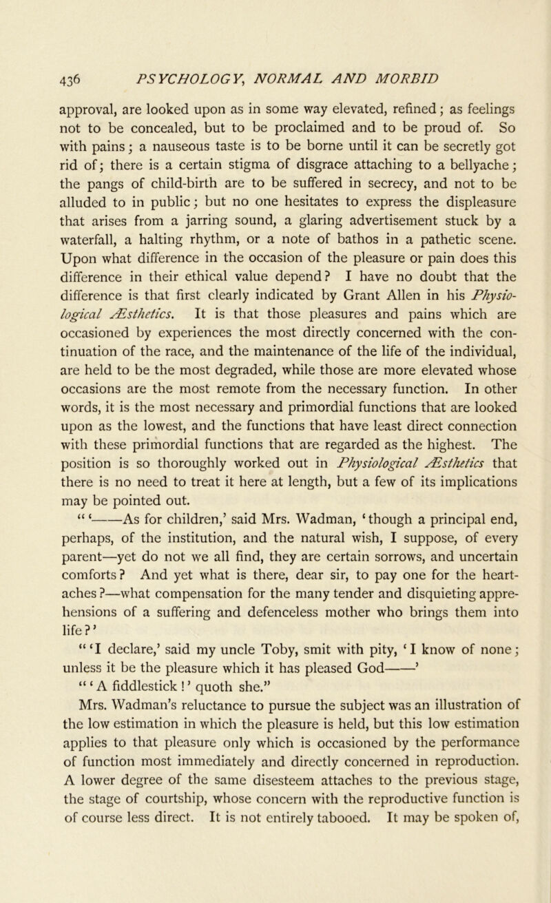 approval, are looked upon as in some way elevated, refined; as feelings not to be concealed, but to be proclaimed and to be proud of. So with pains; a nauseous taste is to be borne until it can be secretly got rid of; there is a certain stigma of disgrace attaching to a bellyache; the pangs of child-birth are to be suffered in secrecy, and not to be alluded to in public; but no one hesitates to express the displeasure that arises from a jarring sound, a glaring advertisement stuck by a waterfall, a halting rhythm, or a note of bathos in a pathetic scene. Upon what difference in the occasion of the pleasure or pain does this difference in their ethical value depend? I have no doubt that the difference is that first clearly indicated by Grant Allen in his Physio- logical Asthetics. It is that those pleasures and pains which are occasioned by experiences the most directly concerned with the con- tinuation of the race, and the maintenance of the life of the individual, are held to be the most degraded, while those are more elevated whose occasions are the most remote from the necessary function. In other words, it is the most necessary and primordial functions that are looked upon as the lowest, and the functions that have least direct connection with these primordial functions that are regarded as the highest. The position is so thoroughly worked out in Physiological Aesthetics that there is no need to treat it here at length, but a few of its implications may be pointed out. “ ‘ As for children,’ said Mrs. Wadman, ‘though a principal end, perhaps, of the institution, and the natural wish, I suppose, of every parent—yet do not we all find, they are certain sorrows, and uncertain comforts? And yet what is there, dear sir, to pay one for the heart- aches ?—what compensation for the many tender and disquieting appre- hensions of a suffering and defenceless mother who brings them into life ? ’ “‘I declare,’ said my uncle Toby, smit with pity, ‘I know of none; unless it be the pleasure which it has pleased God ’ “ ‘ A fiddlestick ! ’ quoth she.” Mrs. Wadman’s reluctance to pursue the subject was an illustration of the low estimation in which the pleasure is held, but this low estimation applies to that pleasure only which is occasioned by the performance of function most immediately and directly concerned in reproduction. A lower degree of the same disesteem attaches to the previous stage, the stage of courtship, whose concern with the reproductive function is of course less direct. It is not entirely tabooed. It may be spoken of,