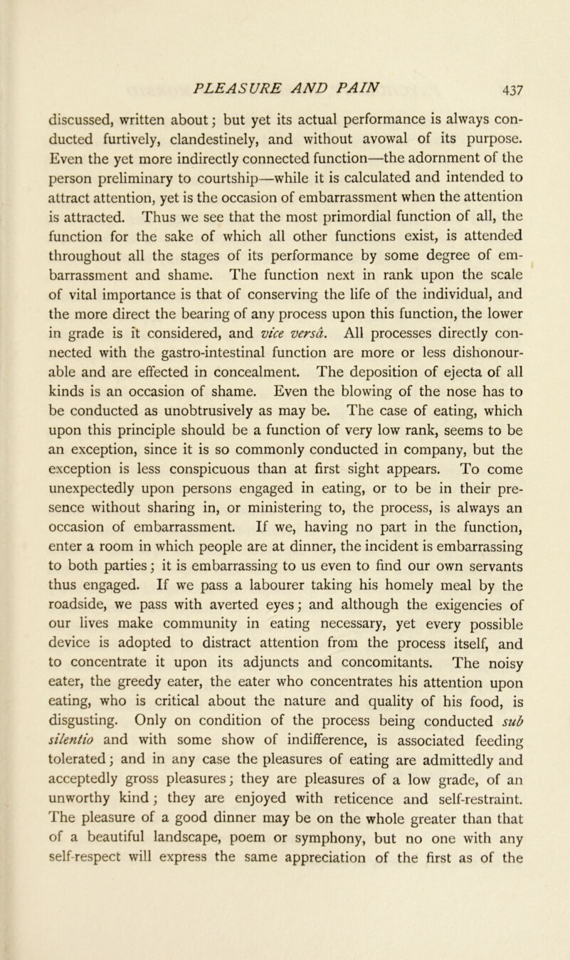 discussed, written about; but yet its actual performance is always con- ducted furtively, clandestinely, and without avowal of its purpose. Even the yet more indirectly connected function—the adornment of the person preliminary to courtship—while it is calculated and intended to attract attention, yet is the occasion of embarrassment when the attention is attracted. Thus we see that the most primordial function of all, the function for the sake of which all other functions exist, is attended throughout all the stages of its performance by some degree of em- barrassment and shame. The function next in rank upon the scale of vital importance is that of conserving the life of the individual, and the more direct the bearing of any process upon this function, the lower in grade is it considered, and vice versa. All processes directly con- nected with the gastro-intestinal function are more or less dishonour- able and are effected in concealment. The deposition of ejecta of all kinds is an occasion of shame. Even the blowing of the nose has to be conducted as unobtrusively as may be. The case of eating, which upon this principle should be a function of very low rank, seems to be an exception, since it is so commonly conducted in company, but the exception is less conspicuous than at first sight appears. To come unexpectedly upon persons engaged in eating, or to be in their pre- sence without sharing in, or ministering to, the process, is always an occasion of embarrassment. If we, having no part in the function, enter a room in which people are at dinner, the incident is embarrassing to both parties; it is embarrassing to us even to find our own servants thus engaged. If we pass a labourer taking his homely meal by the roadside, we pass with averted eyes; and although the exigencies of our lives make community in eating necessary, yet every possible device is adopted to distract attention from the process itself, and to concentrate it upon its adjuncts and concomitants. The noisy eater, the greedy eater, the eater who concentrates his attention upon eating, who is critical about the nature and quality of his food, is disgusting. Only on condition of the process being conducted sub silentio and with some show of indifference, is associated feeding tolerated; and in any case the pleasures of eating are admittedly and acceptedly gross pleasures; they are pleasures of a low grade, of an unworthy kind; they are enjoyed with reticence and self-restraint. The pleasure of a good dinner may be on the whole greater than that of a beautiful landscape, poem or symphony, but no one with any self-respect will express the same appreciation of the first as of the