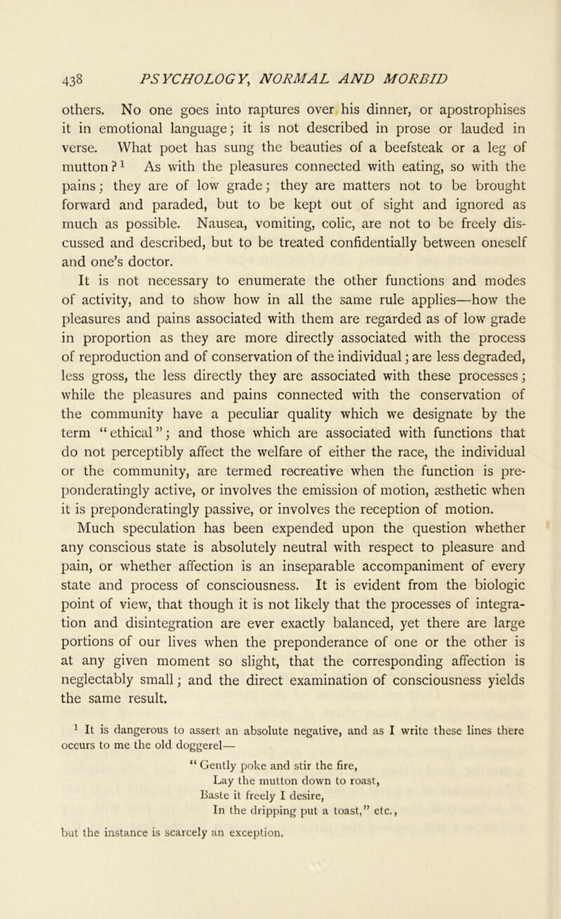 others. No one goes into raptures over his dinner, or apostrophises it in emotional language; it is not described in prose or lauded in verse. What poet has sung the beauties of a beefsteak or a leg of mutton ?1 As with the pleasures connected with eating, so with the pains; they are of low grade; they are matters not to be brought forward and paraded, but to be kept out of sight and ignored as much as possible. Nausea, vomiting, colic, are not to be freely dis- cussed and described, but to be treated confidentially between oneself and one’s doctor. It is not necessary to enumerate the other functions and modes of activity, and to show how in all the same rule applies—how the pleasures and pains associated with them are regarded as of low grade in proportion as they are more directly associated with the process of reproduction and of conservation of the individual; are less degraded, less gross, the less directly they are associated with these processes; while the pleasures and pains connected with the conservation of the community have a peculiar quality which we designate by the term “ ethical ”; and those which are associated with functions that do not perceptibly affect the welfare of either the race, the individual or the community, are termed recreative when the function is pre- ponderatingly active, or involves the emission of motion, aesthetic when it is preponderatingly passive, or involves the reception of motion. Much speculation has been expended upon the question whether any conscious state is absolutely neutral with respect to pleasure and pain, or whether affection is an inseparable accompaniment of every state and process of consciousness. It is evident from the biologic point of view, that though it is not likely that the processes of integra- tion and disintegration are ever exactly balanced, yet there are large portions of our lives when the preponderance of one or the other is at any given moment so slight, that the corresponding affection is neglectably small; and the direct examination of consciousness yields the same result. 1 It is dangerous to assert an absolute negative, and as I write these lines there occurs to me the old doggerel— “ Gently poke and stir the fire, Lay the mutton down to roast, Baste it freely I desire, In the dripping put a toast,” etc., but the instance is scarcely an exception.