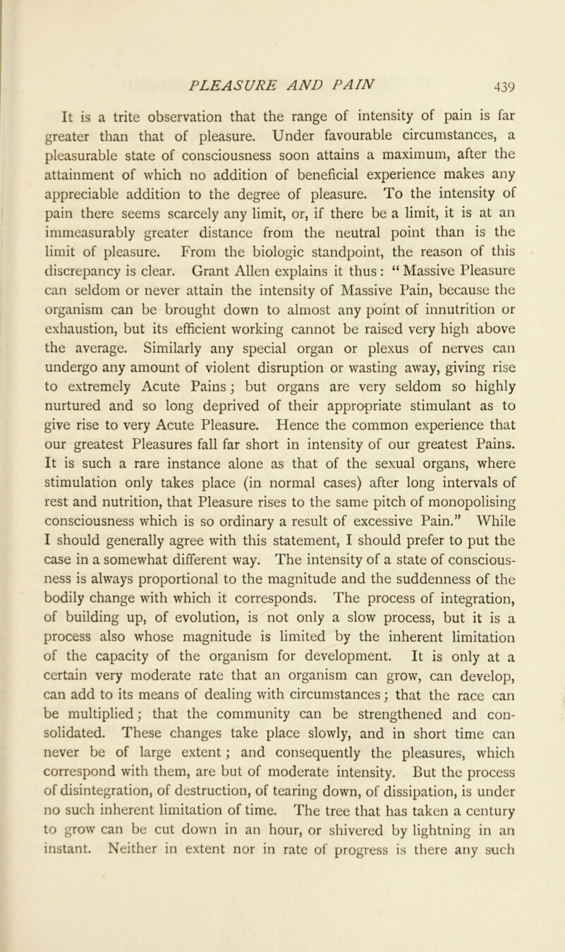 It is a trite observation that the range of intensity of pain is far greater than that of pleasure. Under favourable circumstances, a pleasurable state of consciousness soon attains a maximum, after the attainment of which no addition of beneficial experience makes any appreciable addition to the degree of pleasure. To the intensity of pain there seems scarcely any limit, or, if there be a limit, it is at an immeasurably greater distance from the neutral point than is the limit of pleasure. From the biologic standpoint, the reason of this discrepancy is clear. Grant Allen explains it thus : “ Massive Pleasure can seldom or never attain the intensity of Massive Pain, because the organism can be brought down to almost any point of innutrition or exhaustion, but its efficient working cannot be raised very high above the average. Similarly any special organ or plexus of nerves can undergo any amount of violent disruption or wasting away, giving rise to extremely Acute Pains; but organs are very seldom so highly nurtured and so long deprived of their appropriate stimulant as to give rise to very Acute Pleasure. Hence the common experience that our greatest Pleasures fall far short in intensity of our greatest Pains. It is such a rare instance alone as that of the sexual organs, where stimulation only takes place (in normal cases) after long intervals of rest and nutrition, that Pleasure rises to the same pitch of monopolising consciousness which is so ordinary a result of excessive Pain.” While I should generally agree with this statement, I should prefer to put the case in a somewhat different way. The intensity of a state of conscious- ness is always proportional to the magnitude and the suddenness of the bodily change with which it corresponds. The process of integration, of building up, of evolution, is not only a slow process, but it is a process also whose magnitude is limited by the inherent limitation of the capacity of the organism for development. It is only at a certain very moderate rate that an organism can grow, can develop, can add to its means of dealing with circumstances; that the race can be multiplied; that the community can be strengthened and con- solidated. These changes take place slowly, and in short time can never be of large extent; and consequently the pleasures, which correspond with them, are but of moderate intensity. But the process of disintegration, of destruction, of tearing down, of dissipation, is under no such inherent limitation of time. The tree that has taken a century to grow can be cut down in an hour, or shivered by lightning in an instant. Neither in extent nor in rate of progress is there any such