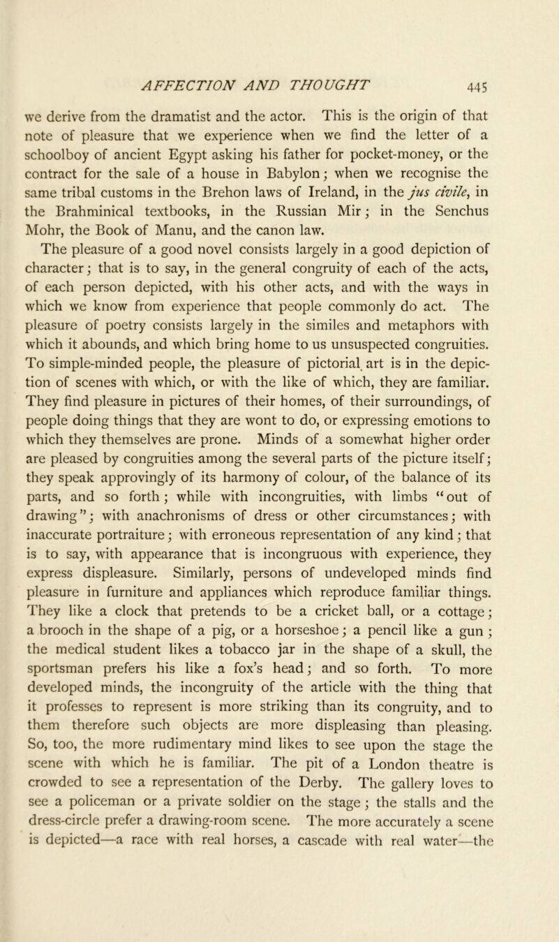 we derive from the dramatist and the actor. This is the origin of that note of pleasure that we experience when we find the letter of a schoolboy of ancient Egypt asking his father for pocket-money, or the contract for the sale of a house in Babylon; when we recognise the same tribal customs in the Brehon laws of Ireland, in the jus civile, in the Brahminical textbooks, in the Russian Mir; in the Senchus Mohr, the Book of Manu, and the canon law. The pleasure of a good novel consists largely in a good depiction of character; that is to say, in the general congruity of each of the acts, of each person depicted, with his other acts, and with the ways in which we know from experience that people commonly do act. The pleasure of poetry consists largely in the similes and metaphors with which it abounds, and which bring home to us unsuspected congruities. To simple-minded people, the pleasure of pictorial art is in the depic- tion of scenes with which, or with the like of which, they are familiar. They find pleasure in pictures of their homes, of their surroundings, of people doing things that they are wont to do, or expressing emotions to which they themselves are prone. Minds of a somewhat higher order are pleased by congruities among the several parts of the picture itself; they speak approvingly of its harmony of colour, of the balance of its parts, and so forth; while with incongruities, with limbs “ out of drawing”; with anachronisms of dress or other circumstances; with inaccurate portraiture; with erroneous representation of any kind; that is to say, with appearance that is incongruous with experience, they express displeasure. Similarly, persons of undeveloped minds find pleasure in furniture and appliances which reproduce familiar things. They like a clock that pretends to be a cricket ball, or a cottage; a brooch in the shape of a pig, or a horseshoe; a pencil like a gun ; the medical student likes a tobacco jar in the shape of a skull, the sportsman prefers his like a fox’s head; and so forth. To more developed minds, the incongruity of the article with the thing that it professes to represent is more striking than its congruity, and to them therefore such objects are more displeasing than pleasing. So, too, the more rudimentary mind likes to see upon the stage the scene with which he is familiar. The pit of a London theatre is crowded to see a representation of the Derby. The gallery loves to see a policeman or a private soldier on the stage; the stalls and the dress-circle prefer a drawing-room scene. The more accurately a scene is depicted—a race with real horses, a cascade with real water—the