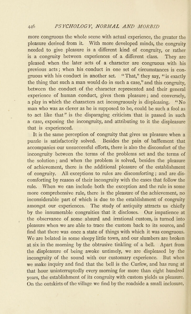 more congruous the whole scene with actual experience, the greater the pleasure derived from it. With more developed minds, the congruity needed to give pleasure is a different kind of congruity, or rather is a congruity between experiences of a different class. They are pleased when the later acts of a character are congruous with his previous acts; when his conduct in one set of circumstances is con- gruous with his conduct in another set. “That,” they say, “is exactly the thing that such a man would do in such a case,” and this congruity, between the conduct of the character represented and their general experience of human conduct, gives them pleasure; and conversely, a play in which the characters act incongruously is displeasing. “No man who was as clever as he is supposed to be, could be such a fool as to act like that” is the disparaging criticism that is passed in such a case, exposing the incongruity, and attributing to it the displeasure that is experienced. It is the same perception of congruity that gives us pleasure when a puzzle is satisfactorily solved. Besides the pain of bafflement that accompanies our unsuccessful efforts, there is also the discomfort of the incongruity between the terms of the problems set and the terms of the solution; and when the problem is solved, besides the pleasure of achievement, there is the additional pleasure of the establishment of congruity. All exceptions to rules are discomforting; and are dis- comforting by reason of their incongruity with the cases that follow the rule. When we can include both the exception and the rule in some more comprehensive rule, there is the pleasure of the achievement, no inconsiderable part of which is due to the establishment of congruity amongst our experiences. The study of antiquity attracts us chiefly by the innumerable congruities that it discloses. Our impatience at the observance of some absurd and irrational custom, is turned into pleasure when we are able to trace the custom back to its source, and find that there was once a state of things with which it was congruous. We are belated in some sleepy little town, and our slumbers are broken at six in the morning by the obtrusive tinkling of a bell. Apart from the displeasure of being awoke untimely, we are displeased by the incongruity of the sound with our customary experience. But when we make inquiry and find that the bell is the Curfew, and has rung at that hour uninterruptedly every morning for more than eight hundred years, the establishment of its congruity with custom yields us pleasure. On the outskirts of the village we find by the roadside a small inclosure,
