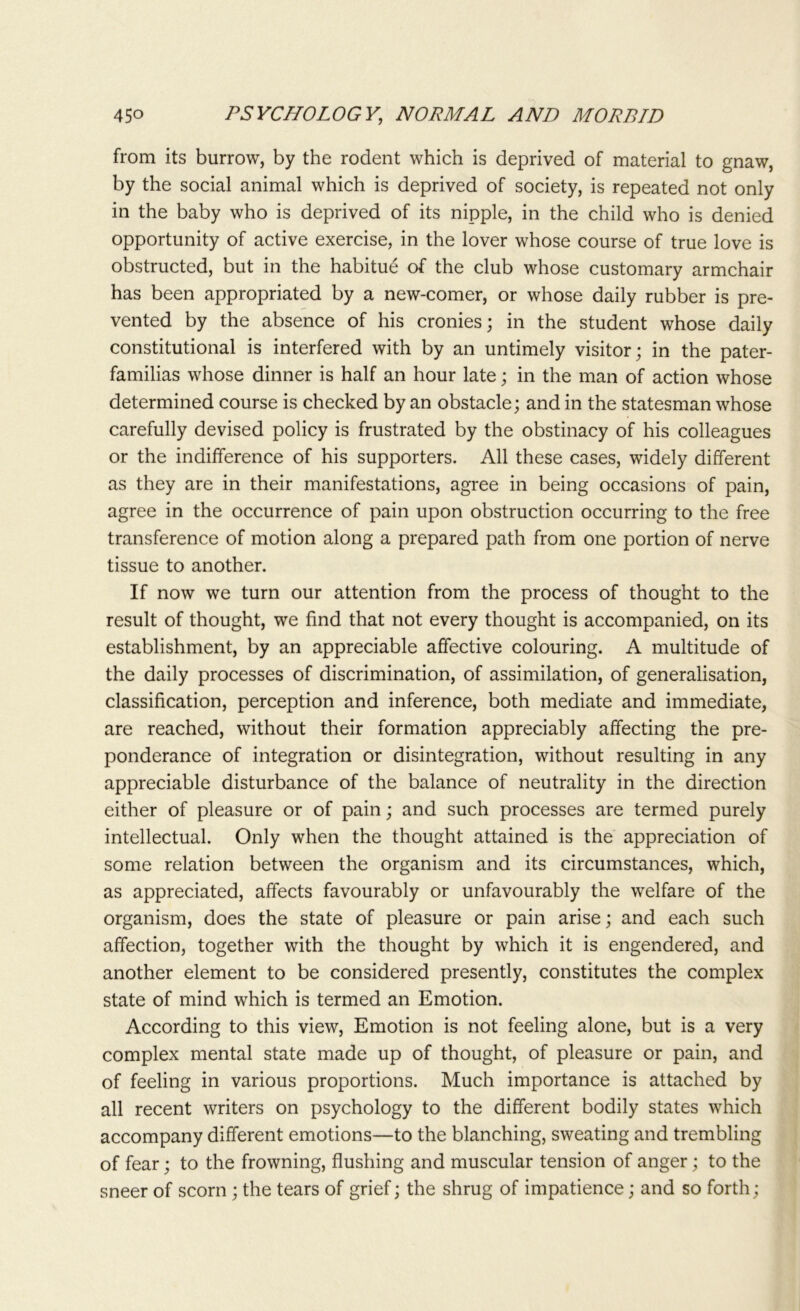 from its burrow, by the rodent which is deprived of material to gnaw, by the social animal which is deprived of society, is repeated not only in the baby who is deprived of its nipple, in the child who is denied opportunity of active exercise, in the lover whose course of true love is obstructed, but in the habitue of the club whose customary armchair has been appropriated by a new-comer, or whose daily rubber is pre- vented by the absence of his cronies; in the student whose daily constitutional is interfered with by an untimely visitor; in the pater- familias whose dinner is half an hour late; in the man of action whose determined course is checked by an obstacle; and in the statesman whose carefully devised policy is frustrated by the obstinacy of his colleagues or the indifference of his supporters. All these cases, widely different as they are in their manifestations, agree in being occasions of pain, agree in the occurrence of pain upon obstruction occurring to the free transference of motion along a prepared path from one portion of nerve tissue to another. If now we turn our attention from the process of thought to the result of thought, we find that not every thought is accompanied, on its establishment, by an appreciable affective colouring. A multitude of the daily processes of discrimination, of assimilation, of generalisation, classification, perception and inference, both mediate and immediate, are reached, without their formation appreciably affecting the pre- ponderance of integration or disintegration, without resulting in any appreciable disturbance of the balance of neutrality in the direction either of pleasure or of pain; and such processes are termed purely intellectual. Only when the thought attained is the appreciation of some relation between the organism and its circumstances, which, as appreciated, affects favourably or unfavourably the welfare of the organism, does the state of pleasure or pain arise; and each such affection, together with the thought by which it is engendered, and another element to be considered presently, constitutes the complex state of mind which is termed an Emotion. According to this view, Emotion is not feeling alone, but is a very complex mental state made up of thought, of pleasure or pain, and of feeling in various proportions. Much importance is attached by all recent writers on psychology to the different bodily states which accompany different emotions—to the blanching, sweating and trembling of fear; to the frowning, flushing and muscular tension of anger; to the sneer of scorn ; the tears of grief; the shrug of impatience; and so forth;