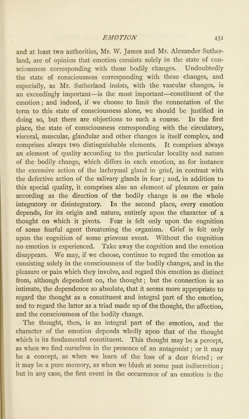 and at least two authorities, Mr. W. James and Mr. Alexander Suther- land, are of opinion that emotion consists solely in the state of con- sciousness corresponding with these bodily changes. Undoubtedly the state of consciousness corresponding with these changes, and especially, as Mr. Sutherland insists, with the vascular changes, is an exceedingly important—is the most important—constituent of the emotion; and indeed, if we choose to limit the connotation of the term to this state of consciousness alone, we should be justified in doing so, but there are objections to such a course. In the first place, the state of consciousness corresponding with the circulatory, visceral, muscular, glandular and other changes is itself complex, and comprises always two distinguishable elements. It comprises always an element of quality according to the particular locality and nature of the bodily change, which differs in each emotion, as for instance the excessive action of the lachrymal gland in grief, in contrast with the defective action of the salivary glands in fear; and, in addition to this special quality, it comprises also an element of pleasure or pain according as the direction of the bodily change is on the whole integratory or disintegratory. In the second place, every emotion depends, for its origin and nature, entirely upon the character of a thought on which it pivots. Fear is felt only upon the cognition of some fearful agent threatening the organism. Grief is felt only upon the cognition of some grievous event. Without the cognition no emotion is experienced. Take away the cognition and the emotion disappears. We may, if we choose, continue to regard the emotion as consisting solely in the consciousness of the bodily changes, and in the pleasure or pain which they involve, and regard this emotion as distinct from, although dependent on, the thought; but the connection is so intimate, the dependence so absolute, -that it seems more appropriate to regard the thought as a constituent and integral part of the emotion, and to regard the latter as a triad made up of the thought, the affection, and the consciousness of the bodily change. The thought, then, is an integral part of the emotion, and the character of the emotion depends wholly upon that of the thought which is its fundamental constituent. This thought may be a percept, as when we find ourselves in the presence of an antagonist; or it may be a concept, as when we learn of the loss of a dear friend; or it may be a pure memory, as when we blush at some past indiscretion; but in any case, the first event in the occurrence of an emotion is the