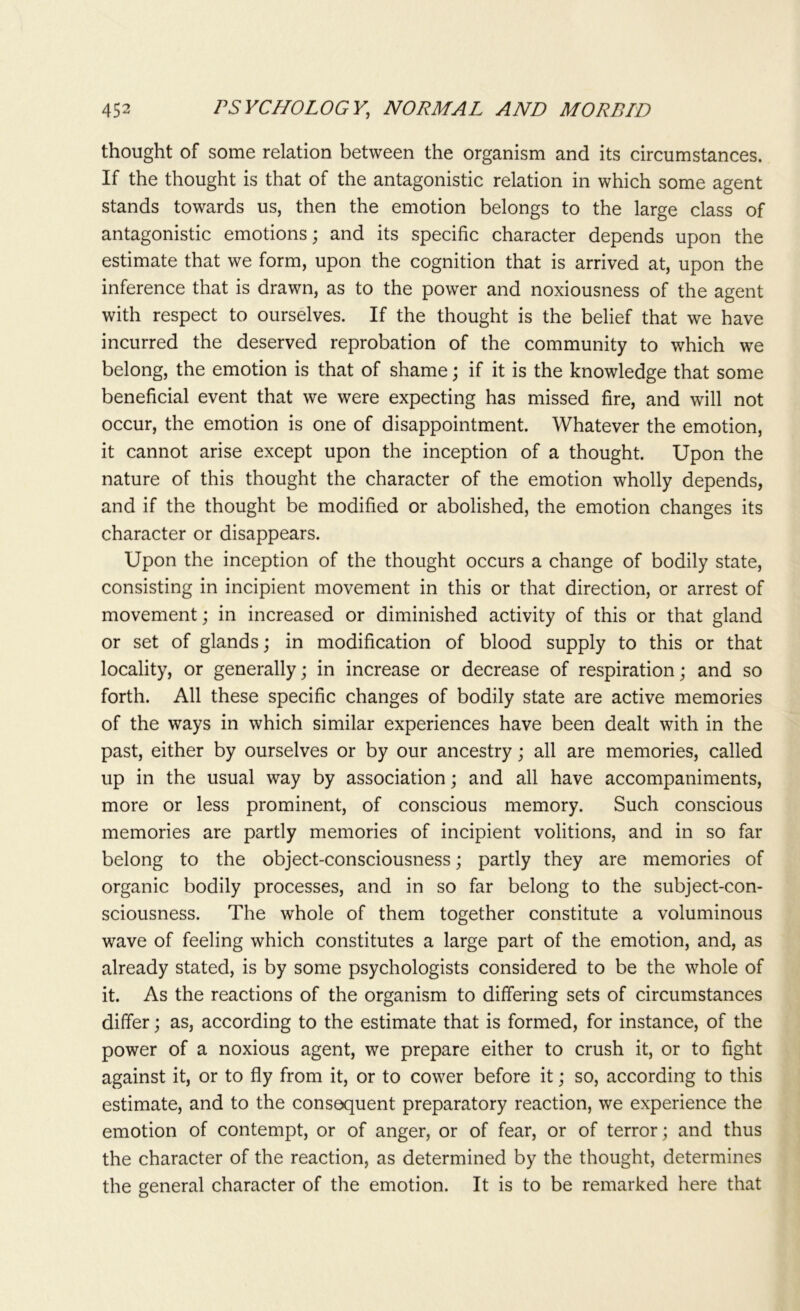 thought of some relation between the organism and its circumstances. If the thought is that of the antagonistic relation in which some agent stands towards us, then the emotion belongs to the large class of antagonistic emotions; and its specific character depends upon the estimate that we form, upon the cognition that is arrived at, upon the inference that is drawn, as to the power and noxiousness of the agent with respect to ourselves. If the thought is the belief that we have incurred the deserved reprobation of the community to which we belong, the emotion is that of shame; if it is the knowledge that some beneficial event that we were expecting has missed fire, and will not occur, the emotion is one of disappointment. Whatever the emotion, it cannot arise except upon the inception of a thought. Upon the nature of this thought the character of the emotion wholly depends, and if the thought be modified or abolished, the emotion changes its character or disappears. Upon the inception of the thought occurs a change of bodily state, consisting in incipient movement in this or that direction, or arrest of movement; in increased or diminished activity of this or that gland or set of glands; in modification of blood supply to this or that locality, or generally; in increase or decrease of respiration; and so forth. All these specific changes of bodily state are active memories of the ways in which similar experiences have been dealt with in the past, either by ourselves or by our ancestry; all are memories, called up in the usual way by association; and all have accompaniments, more or less prominent, of conscious memory. Such conscious memories are partly memories of incipient volitions, and in so far belong to the object-consciousness; partly they are memories of organic bodily processes, and in so far belong to the subject-con- sciousness. The whole of them together constitute a voluminous wave of feeling which constitutes a large part of the emotion, and, as already stated, is by some psychologists considered to be the whole of it. As the reactions of the organism to differing sets of circumstances differ; as, according to the estimate that is formed, for instance, of the power of a noxious agent, we prepare either to crush it, or to fight against it, or to fly from it, or to cower before it; so, according to this estimate, and to the consequent preparatory reaction, we experience the emotion of contempt, or of anger, or of fear, or of terror; and thus the character of the reaction, as determined by the thought, determines the general character of the emotion. It is to be remarked here that