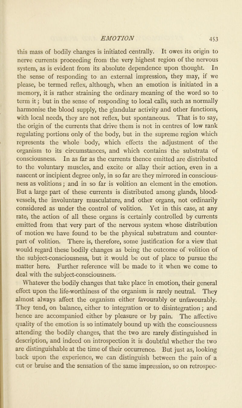 this mass of bodily changes is initiated centrally. It owes its origin to nerve currents proceeding from the very highest region of the nervous system, as is evident from its absolute dependence upon thought. In the sense of responding to an external impression, they may, if we please, be termed reflex, although, when an emotion is initiated in a memory, it is rather straining the ordinary meaning of the word so to term it; but in the sense of responding to local calls, such as normally harmonise the blood supply, the glandular activity and other functions, with local needs, they are not reflex, but spontaneous. That is to say, the origin of the currents that drive them is not in centres of low rank regulating portions only of the body, but in the supreme region which represents the whole body, which effects the adjustment of the organism to its circumstances, and which contains the substrata of consciousness. In as far as the currents thence emitted are distributed to the voluntary muscles, and excite or allay their action, even in a nascent or incipient degree only, in so far are they mirrored in conscious- ness as volitions; and in so far is volition an element in the emotion. But a large part of these currents is distributed among glands, blood- vessels, the involuntary musculature, and other organs, not ordinarily considered as under the control of volition. Yet in this case, at any rate, the action of all these organs is certainly controlled by currents emitted from that very part of the nervous system whose distribution of motion we have found to be the physical substratum and counter- part of volition. There is, therefore, some justification for a view that would regard these bodily changes as being the outcome of volition of the subject-consciousness, but it would be out of place to pursue the matter here. Further reference will be made to it when we come to deal with the subject-consciousness. Whatever the bodily changes that take place in emotion, their general effect upon the life-worthiness of the organism is rarely neutral. They almost always affect the organism either favourably or unfavourably. They tend, on balance, either to integration or to disintegration; and hence are accompanied either by pleasure or by pain. The affective quality of the emotion is so intimately bound up with the consciousness attending the bodily changes, that the two are rarely distinguished in description, and indeed on introspection it is doubtful whether the two are distinguishable at the time of their occurrence. But just as, looking back upon the experience, we can distinguish between the pain of a cut or bruise and the sensation of the same impression, so on retrospec-