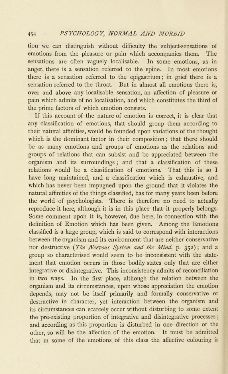 tion we can distinguish without difficulty the subject-sensations of emotions from the pleasure or pain which accompanies them. The sensations are often vaguely localisable. In some emotions, as in anger, there is a sensation referred to the spine. In most emotions there is a sensation referred to the epigastrium; in grief there is a sensation referred to the throat. But in almost all emotions there is, over and above any localisable sensation, an affection of pleasure or pain which admits of no localisation, and which constitutes the third of the prime factors of which emotion consists. If this account of the nature of emotion is correct, it is clear that any classification of emotions, that should group them according to their natural affinities, would be founded upon variations of the thought which is the dominant factor in their composition; that there should be as many emotions and groups of emotions as the relations and groups of relations that can subsist and be appreciated between the organism and its surroundings; and that a classification of these relations would be a classification of emotions. That this is so I have long maintained, and a classification which is exhaustive, and which has never been impugned upon the ground that it violates the natural affinities of the things classified, has for many years been before the world of psychologists. There is therefore no need to actually reproduce it here, although it is in this place that it properly belongs. Some comment upon it is, however, due here, in connection with the definition of Emotion which has been given. Among the Emotions classified is a large group, which is said to correspond with interactions between the organism and its environment that are neither conservative nor destructive {The Nervous System and the Mind, p. 352); and a group so characterised would seem to be inconsistent with the state- ment that emotion occurs in those bodily states only that are either integrative or disintegrative. This inconsistency admits of reconciliation in two ways. In the first place, although the relation between the organism and its circumstances, upon whose appreciation the emotion depends, may not be itself primarily and formally conservative or destructive in character, yet interaction between the organism and its circumstances can scarcely occur without disturbing to some extent the pre-existing proportion of integrative and disintegrative processes; and according as this proportion is disturbed in one direction or the other, so will be the affection of the emotion. It must be admitted that in some of the emotions of this class the affective colouring is