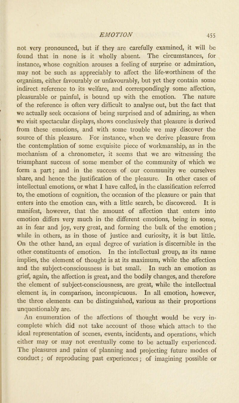 not very pronounced, but if they are carefully examined, it will be found that in none is it wholly absent. The circumstances, for instance, whose cognition arouses a feeling of surprise or admiration, may not be such as appreciably to affect the life-worthiness of the organism, either favourably or unfavourably, but yet they contain some indirect reference to its welfare, and correspondingly some affection, pleasurable or painful, is bound up with the emotion. The nature of the reference is often very difficult to analyse out, but the fact that we actually seek occasions of being surprised and of admiring, as when we visit spectacular displays, shows conclusively that pleasure is derived from these emotions, and with some trouble we may discover the source of this pleasure. For instance, when we derive pleasure from the contemplation of some exquisite piece of workmanship, as in the mechanism of a chronometer, it seems that we are witnessing the triumphant success of some member of the community of which we form a part; and in the success of our community we ourselves share, and hence the justification of the pleasure. In other cases of intellectual emotions, or what I have called, in the classification referred to, the emotions of cognition, the occasion of the pleasure or pain that enters into the emotion can, with a little search, be discovered. It is manifest, however, that the amount of affection that enters into emotion differs very much in the different emotions, being in some, as in fear and joy, very great, and forming the bulk of the emotion; while in others, as in those of justice and curiosity, it is but little. On the other hand, an equal degree of variation is discernible in the other constituents of emotion. In the intellectual group, as its name implies, the element of thought is at its maximum, while the affection and the subject-consciousness is but small. In such an emotion as grief, again, the affection is great, and the bodily changes, and therefore the element of subject-consciousness, are great, while the intellectual element is, in comparison, inconspicuous. In all emotion, however, the three elements can be distinguished, various as their proportions unquestionably are. An enumeration of the affections of thought would be very in- complete which did not take account of those which attach to the ideal representation of scenes, events, incidents, and operations, which either may or may not eventually come to be actually experienced. The pleasures and pains of planning and projecting future modes of conduct; of reproducing past experiences; of imagining possible or