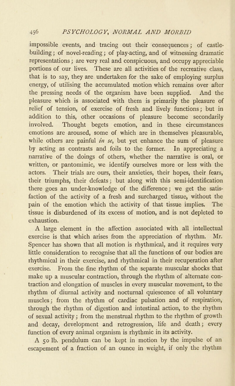 impossible events, and tracing out their consequences; of castle- building ; of novel-reading; of play-acting, and of witnessing dramatic representations; are very real and conspicuous, and occupy appreciable portions of our lives. These are all activities of the recreative class, that is to say, they are undertaken for the sake of employing surplus energy, of utilising the accumulated motion which remains over after the pressing needs of the organism have been supplied. And the pleasure which is associated with them is primarily the pleasure of relief of tension, of exercise of fresh and lively functions; but in addition to this, other occasions of pleasure become secondarily involved. Thought begets emotion, and in these circumstances emotions are aroused, some of which are in themselves pleasurable, while others are painful in se, but yet enhance the sum of pleasure by acting as contrasts and foils to the former. In appreciating a narrative of the doings of others, whether the narrative is oral, or written, or pantomimic, we identify ourselves more or less with the actors. Their trials are ours, their anxieties, their hopes, their fears, their triumphs, their defeats; but along with this semi-identification there goes an under-knowledge of the difference; we get the satis- faction of the activity of a fresh and surcharged tissue, without the pain of the emotion which the activity of that tissue implies. The tissue is disburdened of its excess of motion, and is not depleted to exhaustion. A large element in the affection associated with all intellectual exercise is that which arises from the appreciation of rhythm. Mr. Spencer has shown that all motion is rhythmical, and it requires very little consideration to recognise that all the functions of our bodies are rhythmical in their exercise, and rhythmical in their recuperation after exercise. From the fine rhythm of the separate muscular shocks that make up a muscular contraction, through the rhythm of alternate con- traction and elongation of muscles in every muscular movement, to the rhythm of diurnal activity and nocturnal quiescence of all voluntary muscles; from the rhythm of cardiac pulsation and of respiration, through the rhythm of digestion and intestinal action, to the rhythm of sexual activity; from the menstrual rhythm to the rhythm of growth and decay, development and retrogression, life and death; every function of every animal organism is rhythmic in its activity. A 50 lb. pendulum can be kept in motion by the impulse of an escapement of a fraction of an ounce in weight, if only the rhythm