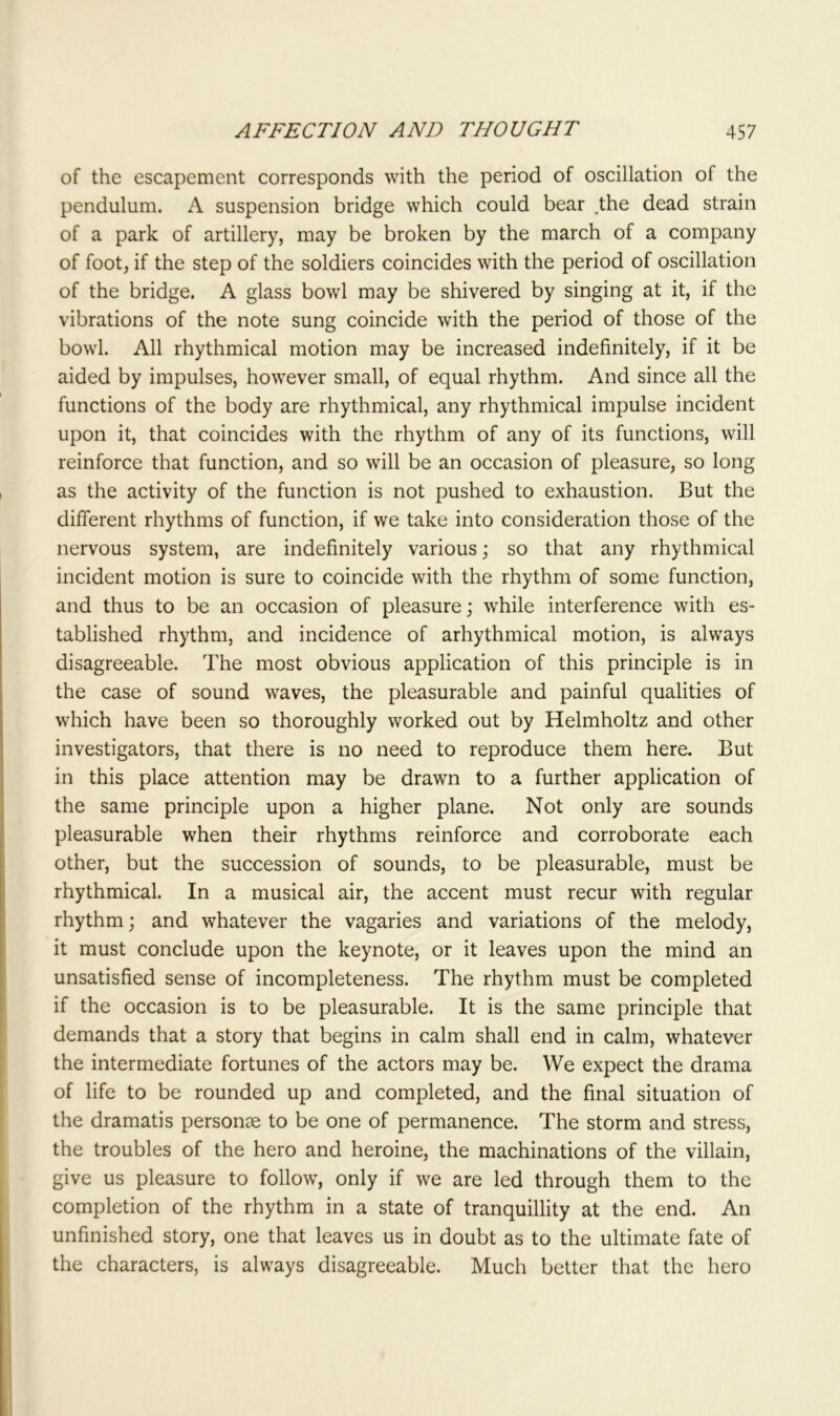 of the escapement corresponds with the period of oscillation of the pendulum. A suspension bridge which could bear the dead strain of a park of artillery, may be broken by the march of a company of foot, if the step of the soldiers coincides with the period of oscillation of the bridge. A glass bowl may be shivered by singing at it, if the vibrations of the note sung coincide with the period of those of the bowl. All rhythmical motion may be increased indefinitely, if it be aided by impulses, however small, of equal rhythm. And since all the functions of the body are rhythmical, any rhythmical impulse incident upon it, that coincides with the rhythm of any of its functions, will reinforce that function, and so will be an occasion of pleasure, so long as the activity of the function is not pushed to exhaustion. But the different rhythms of function, if we take into consideration those of the nervous system, are indefinitely various; so that any rhythmical incident motion is sure to coincide with the rhythm of some function, and thus to be an occasion of pleasure; while interference with es- tablished rhythm, and incidence of arhythmical motion, is always disagreeable. The most obvious application of this principle is in the case of sound waves, the pleasurable and painful qualities of which have been so thoroughly worked out by Helmholtz and other investigators, that there is no need to reproduce them here. But in this place attention may be drawn to a further application of the same principle upon a higher plane. Not only are sounds pleasurable when their rhythms reinforce and corroborate each other, but the succession of sounds, to be pleasurable, must be rhythmical. In a musical air, the accent must recur with regular rhythm; and whatever the vagaries and variations of the melody, it must conclude upon the keynote, or it leaves upon the mind an unsatisfied sense of incompleteness. The rhythm must be completed if the occasion is to be pleasurable. It is the same principle that demands that a story that begins in calm shall end in calm, whatever the intermediate fortunes of the actors may be. We expect the drama of life to be rounded up and completed, and the final situation of the dramatis personae to be one of permanence. The storm and stress, the troubles of the hero and heroine, the machinations of the villain, give us pleasure to follow, only if we are led through them to the completion of the rhythm in a state of tranquillity at the end. An unfinished story, one that leaves us in doubt as to the ultimate fate of the characters, is always disagreeable. Much better that the hero