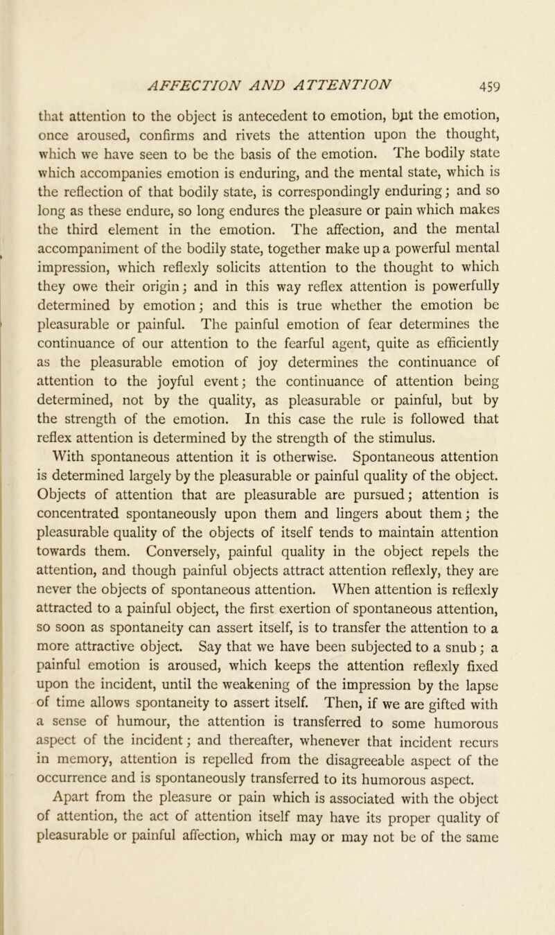 that attention to the object is antecedent to emotion, bpt the emotion, once aroused, confirms and rivets the attention upon the thought, which we have seen to be the basis of the emotion. The bodily state which accompanies emotion is enduring, and the mental state, which is the reflection of that bodily state, is correspondingly enduring; and so long as these endure, so long endures the pleasure or pain which makes the third element in the emotion. The affection, and the mental accompaniment of the bodily state, together make up a powerful mental impression, which reflexly solicits attention to the thought to which they owe their origin; and in this way reflex attention is powerfully determined by emotion; and this is true whether the emotion be pleasurable or painful. The painful emotion of fear determines the continuance of our attention to the fearful agent, quite as efficiently as the pleasurable emotion of joy determines the continuance of attention to the joyful event; the continuance of attention being determined, not by the quality, as pleasurable or painful, but by the strength of the emotion. In this case the rule is followed that reflex attention is determined by the strength of the stimulus. With spontaneous attention it is otherwise. Spontaneous attention is determined largely by the pleasurable or painful quality of the object. Objects of attention that are pleasurable are pursued; attention is concentrated spontaneously upon them and lingers about them; the pleasurable quality of the objects of itself tends to maintain attention towards them. Conversely, painful quality in the object repels the attention, and though painful objects attract attention reflexly, they are never the objects of spontaneous attention. When attention is reflexly attracted to a painful object, the first exertion of spontaneous attention, so soon as spontaneity can assert itself, is to transfer the attention to a more attractive object. Say that we have been subjected to a snub; a painful emotion is aroused, which keeps the attention reflexly fixed upon the incident, until the weakening of the impression by the lapse of time allows spontaneity to assert itself. Then, if we are gifted with a sense of humour, the attention is transferred to some humorous aspect of the incident; and thereafter, whenever that incident recurs in memory, attention is repelled from the disagreeable aspect of the occurrence and is spontaneously transferred to its humorous aspect. Apart from the pleasure or pain which is associated with the object of attention, the act of attention itself may have its proper quality of pleasurable or painful affection, which may or may not be of the same