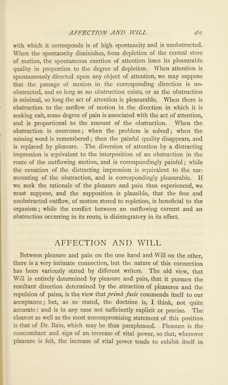 with which it corresponds is of high spontaneity and is unobstructed. When the spontaneity diminishes, from depletion of the central store of motion, the spontaneous exertion of attention loses its pleasurable quality in proportion to the degree of depletion. When attention is spontaneously directed upon any object of attention, we may suppose that the passage of motion in the corresponding direction is un- obstructed, and so long as no obstruction exists, or as the obstruction is minimal, so long the act of attention is pleasurable. When there is obstruction to the outflow of motion in the direction in which it is seeking exit, some degree of pain is associated with the act of attention, and is proportional to the amount of the obstruction. When the obstruction is overcome; when the problem is solved; when the missing word is remembered; then the painful quality disappears, and is replaced by pleasure. The diversion of attention by a distracting impression is equivalent to the interposition of an obstruction in the route of the outflowing motion, and is correspondingly painful; while the cessation of the distracting impression is equivalent to the sur- mounting of the obstruction, and is correspondingly pleasurable. If we seek the rationale of the pleasure and pain thus experienced, we must suppose, and the supposition is plausible, that the free and unobstructed outflow, of motion stored to repletion, is beneficial to the organism; while the conflict between an outflowing current and an obstruction occurring in its route, is disintegratory in its effect. AFFECTION AND WILL Between pleasure and pain on the one hand and Will on the other, there is a very intimate connection, but the nature of this connection has been variously stated by different writers. The old view, that Will is entirely determined by pleasure and pain, that it pursues the resultant direction determined by the attraction of pleasures and the repulsion of pains, is the view that prima facie commends itself to our acceptance; but, as so stated, the doctrine is, I think, not quite accurate: and is in any case not sufficiently explicit or precise. The clearest as well as the most uncompromising statement of this position is that of Dr. Bain, which may be thus paraphrased. Pleasure is the concomitant and sign of an increase of vital power, so that, whenever pleasure is felt, the increase of vital power tends to exhibit itself in