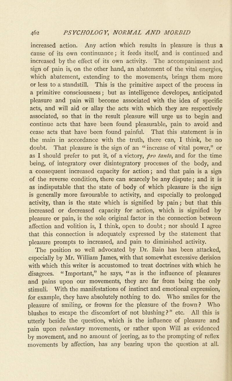 increased action. Any action which results in pleasure is thus a cause of its own continuance; it feeds itself, and is continued and increased by the effect of its own activity. The accompaniment and sign of pain is, on the other hand, an abatement of the vital energies, which abatement, extending to the movements, brings them more or less to a standstill. This is the primitive aspect of the process in a primitive consciousness; but as intelligence developes, anticipated pleasure and pain will become associated with the idea of specific acts, and will aid or allay the acts with which they are respectively associated, so that in the result pleasure will urge us to begin and continue acts that have been found pleasurable, pain to avoid and cease acts that have been found painful. That this statement is in the main in accordance with the truth, there can, I think, be no doubt. That pleasure is the sign of an “ increase of vital power,” or as I should prefer to put it, of a victory, pro tanto, and for the time being, of integratory over disintegratory processes of the body, and a consequent increased capacity for action; and that pain is a sign of the reverse condition, there can scarcely be any dispute; and it is as indisputable that the state of body of which pleasure is the sign is generally more favourable to activity, and especially to prolonged activity, than is the state which is signified by pain; but that this increased or decreased capacity for action, which is signified by- pleasure or pain, is the sole original factor in the connection between affection and volition is, I think, open to doubt; nor should I agree that this connection is adequately expressed by the statement that pleasure prompts to increased, and pain to diminished activity. The position so well advocated by Dr. Bain has been attacked, especially by Mr. William James, with that somewhat excessive derision with which this writer is accustomed to treat doctrines with which he disagrees. “Important,” he says, “as is the influence of pleasures and pains upon our movements, they are far from being the only stimuli. With the manifestations of instinct and emotional expression, for example, they have absolutely nothing to do. Who smiles for the pleasure of smiling, or frowns for the pleasure of the frown? Who blushes to escape the discomfort of not blushing ? ” etc. All this is utterly beside the question, which is the influence of pleasure and pain upon voluntary movements, or rather upon Will as evidenced by movement, and no amount of jeering, as to the prompting of reflex movements by affection, has any bearing upon the question at all.
