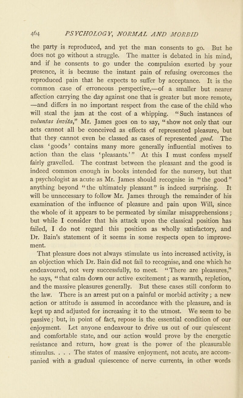 the party is reproduced, and yet the man consents to go. But he does not go without a struggle. The matter is debated in his mind, and if he consents to go under the compulsion exerted by your presence, it is because the instant pain of refusing overcomes the reproduced pain that he expects to suffer by acceptance. It is the common case of erroneous perspective,—of a smaller but nearer affection carrying the day against one that is greater but more remote, —and differs in no important respect from the case of the child who will steal the jam at the cost of a whipping. “Such instances of voluntas mvita,” Mr. James goes on to say, “ show not only that our acts cannot all be conceived as effects of represented pleasure, but that they cannot even be classed as cases of represented good. The class ‘ goods ’ contains many more generally influential motives to action than the class ‘pleasants.’” At this I must confess myself fairly gravelled. The contrast between the pleasant and the good is indeed common enough in books intended for the nursery, but that a psychologist as acute as Mr. James should recognise in “the good” anything beyond “the ultimately pleasant” is indeed surprising. It will be unnecessary to follow Mr. James through the remainder of his examination of the influence of pleasure and pain upon Will, since the whole of it appears to be permeated by similar misapprehensions; but while I consider that his attack upon the classical position has failed, I do not regard this position as wholly satisfactory, and Dr. Bain’s statement of it seems in some respects open to improve- ment. That pleasure does not always stimulate us into increased activity, is an objection which Dr. Bain did not fail to recognise, and one which he endeavoured, not very successfully, to meet. “There are pleasures,” he says, “ that calm down our active excitement; as warmth, repletion, and the massive pleasures generally. But these cases still conform to the law. There is an arrest put on a painful or morbid activity; a new action or attitude is assumed in accordance with the pleasure, and is kept up and adjusted for increasing it to the utmost. We seem to be passive; but, in point of fact, repose is the essential condition of our enjoyment. Let anyone endeavour to drive us out of our quiescent and comfortable state, and our action would prove by the energetic resistance and return, how great is the power of the pleasurable stimulus. . . . The states of massive enjoyment, not acute, are accom- panied with a gradual quiescence of nerve currents, in other words