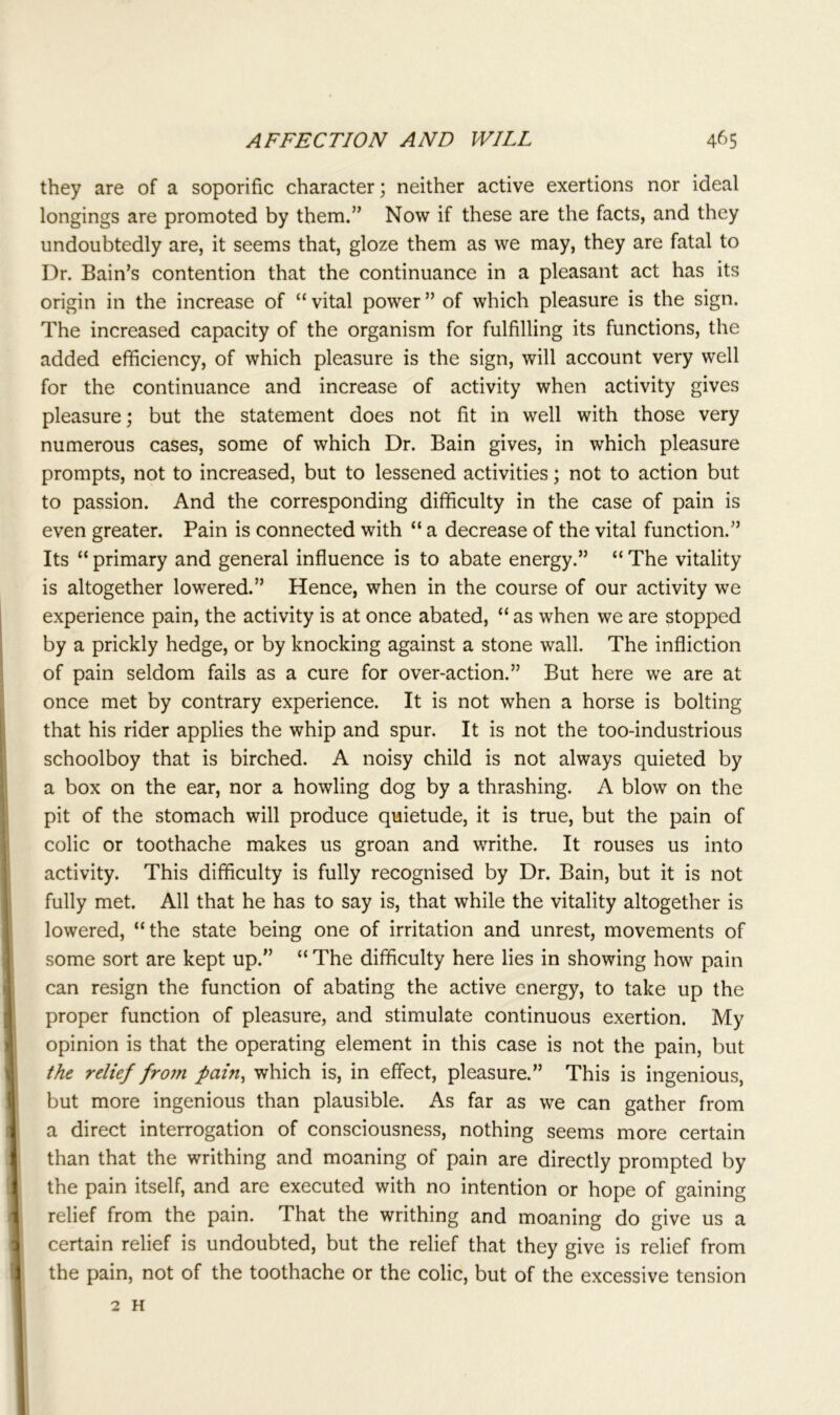 they are of a soporific character; neither active exertions nor ideal longings are promoted by them.” Now if these are the facts, and they undoubtedly are, it seems that, gloze them as we may, they are fatal to Dr. Bain’s contention that the continuance in a pleasant act has its origin in the increase of “vital power” of which pleasure is the sign. The increased capacity of the organism for fulfilling its functions, the added efficiency, of which pleasure is the sign, will account very well for the continuance and increase of activity when activity gives pleasure; but the statement does not fit in well with those very numerous cases, some of which Dr. Bain gives, in which pleasure prompts, not to increased, but to lessened activities; not to action but to passion. And the corresponding difficulty in the case of pain is even greater. Pain is connected with “ a decrease of the vital function.” Its “primary and general influence is to abate energy.” “The vitality is altogether lowered.” Hence, when in the course of our activity we experience pain, the activity is at once abated, “ as when we are stopped by a prickly hedge, or by knocking against a stone wall. The infliction of pain seldom fails as a cure for over-action.” But here we are at once met by contrary experience. It is not when a horse is bolting that his rider applies the whip and spur. It is not the too-industrious schoolboy that is birched. A noisy child is not always quieted by a box on the ear, nor a howling dog by a thrashing. A blow on the pit of the stomach will produce quietude, it is true, but the pain of colic or toothache makes us groan and writhe. It rouses us into activity. This difficulty is fully recognised by Dr. Bain, but it is not fully met. All that he has to say is, that while the vitality altogether is lowered, “the state being one of irritation and unrest, movements of some sort are kept up.” “ The difficulty here lies in showing how pain can resign the function of abating the active energy, to take up the proper function of pleasure, and stimulate continuous exertion. My opinion is that the operating element in this case is not the pain, but the relief from fain, which is, in effect, pleasure.” This is ingenious, but more ingenious than plausible. As far as we can gather from a direct interrogation of consciousness, nothing seems more certain than that the writhing and moaning of pain are directly prompted by the pain itself, and are executed with no intention or hope of gaining relief from the pain. That the writhing and moaning do give us a certain relief is undoubted, but the relief that they give is relief from the pain, not of the toothache or the colic, but of the excessive tension 2 H