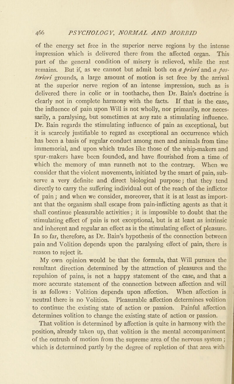 of the energy set free in the superior nerve regions by the intense impression which is delivered there from the affected organ. This part of the general condition of misery is relieved, while the rest remains. But if, as we cannot but admit both on a priori and a pos- teriori grounds, a large amount of motion is set free by the arrival at the superior nerve region of an intense impression, such as is delivered there in colic or in toothache, then Dr. Bain’s doctrine is clearly not in complete harmony with the facts. If that is the case, the influence of pain upon Will is not wholly, nor primarily, nor neces- sarily, a paralysing, but sometimes at any rate a stimulating influence. Dr. Bain regards the stimulating influence of pain as exceptional, but it is scarcely justifiable to regard as exceptional an occurrence which has been a basis of regular conduct among men and animals from time immemorial, and upon which trades like those of the whip-makers and spur-makers have been founded, and have flourished from a time of which the memory of man runneth not to the contrary. When we consider that the violent movements, initiated by the smart of pain, sub- serve a very definite and direct biological purpose; that they tend directly to carry the suffering individual out of the reach of the inflictor of pain; and when we consider, moreover, that it is at least as import- ant that the organism shall escape from pain-inflicting agents as that it shall continue pleasurable activities; it is impossible to doubt that the stimulating effect of pain is not exceptional, but is at least as intrinsic and inherent and regular an effect as is the stimulating effect of pleasure. In so far, therefore, as Dr. Bain’s hypothesis of the connection between pain and Volition depends upon the paralysing effect of pain, there is reason to reject it. My own opinion would be that the formula, that Will pursues the resultant direction determined by the attraction of pleasures and the repulsion of pains, is not a happy statement of the case, and that a more accurate statement of the connection between affection and will is as follows: Volition depends upon affection. When affection is neutral there is no Volition. Pleasurable affection determines volition to continue the existing state of action or passion. Painful affection determines volition to change the existing state of action or passion. That volition is determined by affection is quite in harmony with the position, already taken up, that volition is the mental accompaniment of the outrush of motion from the supreme area of the nervous system; which is determined partly by the degree of repletion of that area with