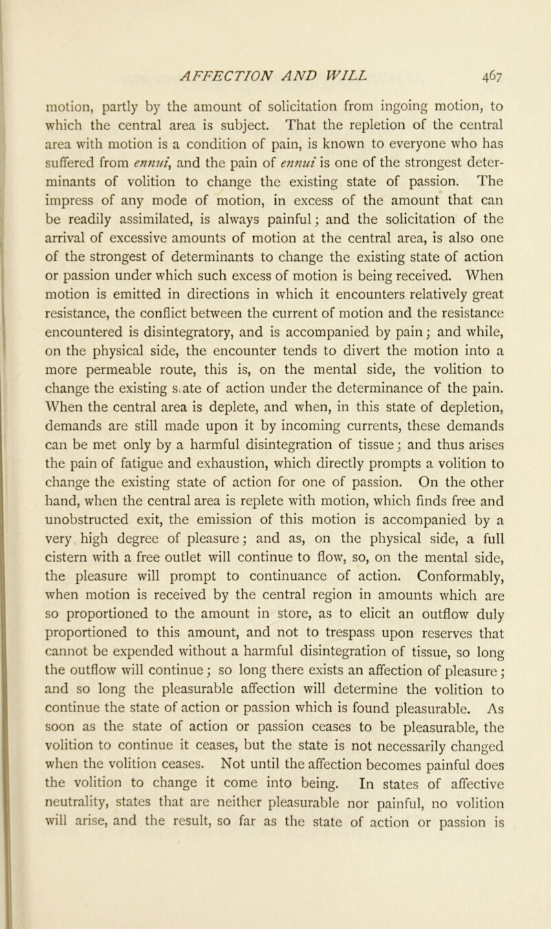 motion, partly by the amount of solicitation from ingoing motion, to which the central area is subject. That the repletion of the central area with motion is a condition of pain, is known to everyone who has suffered from ennui, and the pain of ennui is one of the strongest deter- minants of volition to change the existing state of passion. The impress of any mode of motion, in excess of the amount that can be readily assimilated, is always painful; and the solicitation of the arrival of excessive amounts of motion at the central area, is also one of the strongest of determinants to change the existing state of action or passion under which such excess of motion is being received. When motion is emitted in directions in which it encounters relatively great resistance, the conflict between the current of motion and the resistance encountered is disintegratory, and is accompanied by pain; and while, on the physical side, the encounter tends to divert the motion into a more permeable route, this is, on the mental side, the volition to change the existing s.ate of action under the determinance of the pain. When the central area is deplete, and when, in this state of depletion, demands are still made upon it by incoming currents, these demands can be met only by a harmful disintegration of tissue; and thus arises the pain of fatigue and exhaustion, which directly prompts a volition to change the existing state of action for one of passion. On the other hand, when the central area is replete with motion, which finds free and unobstructed exit, the emission of this motion is accompanied by a very high degree of pleasure; and as, on the physical side, a full cistern with a free outlet will continue to flow, so, on the mental side, the pleasure will prompt to continuance of action. Conformably, when motion is received by the central region in amounts which are so proportioned to the amount in store, as to elicit an outflow duly proportioned to this amount, and not to trespass upon reserves that cannot be expended without a harmful disintegration of tissue, so long the outflow will continue; so long there exists an affection of pleasure; and so long the pleasurable affection will determine the volition to continue the state of action or passion which is found pleasurable. As soon as the state of action or passion ceases to be pleasurable, the volition to continue it ceases, but the state is not necessarily changed when the volition ceases. Not until the affection becomes painful does the volition to change it come into being. In states of affective neutrality, states that are neither pleasurable nor painful, no volition will arise, and the result, so far as the state of action or passion is