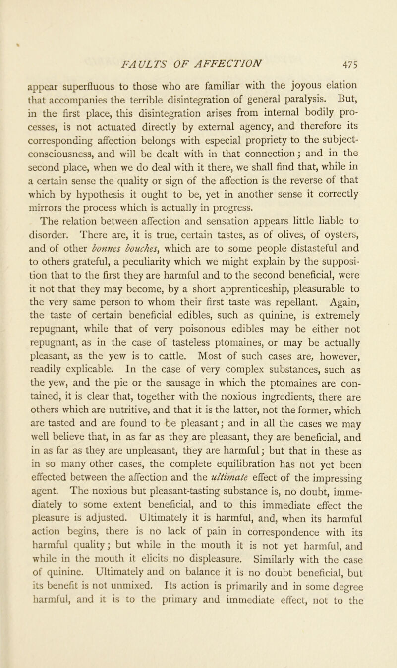 appear superfluous to those who are familiar with the joyous elation that accompanies the terrible disintegration of general paralysis. But, in the first place, this disintegration arises from internal bodily pro- cesses, is not actuated directly by external agency, and therefore its corresponding affection belongs with especial propriety to the subject- consciousness, and will be dealt with in that connection; and in the second place, when we do deal with it there, we shall find that, while in a certain sense the quality or sign of the affection is the reverse of that which by hypothesis it ought to be, yet in another sense it correctly mirrors the process which is actually in progress. The relation between affection and sensation appears little liable to disorder. There are, it is true, certain tastes, as of olives, of oysters, and of other bonnes douches, which are to some people distasteful and to others grateful, a peculiarity which we might explain by the supposi- tion that to the first they are harmful and to the second beneficial, were it not that they may become, by a short apprenticeship, pleasurable to the very same person to whom their first taste was repellant. Again, the taste of certain beneficial edibles, such as quinine, is extremely repugnant, while that of very poisonous edibles may be either not repugnant, as in the case of tasteless ptomaines, or may be actually pleasant, as the yew is to cattle. Most of such cases are, however, readily explicable. In the case of very complex substances, such as the yew, and the pie or the sausage in which the ptomaines are con- tained, it is clear that, together with the noxious ingredients, there are others which are nutritive, and that it is the latter, not the former, which are tasted and are found to be pleasant; and in all the cases we may well believe that, in as far as they are pleasant, they are beneficial, and in as far as they are unpleasant, they are harmful; but that in these as in so many other cases, the complete equilibration has not yet been effected between the affection and the ultimate effect of the impressing agent. The noxious but pleasant-tasting substance is, no doubt, imme- diately to some extent beneficial, and to this immediate effect the pleasure is adjusted. Ultimately it is harmful, and, when its harmful action begins, there is no lack of pain in correspondence with its harmful quality; but while in the mouth it is not yet harmful, and while in the mouth it elicits no displeasure. Similarly with the case of quinine. Ultimately and on balance it is no doubt beneficial, but its benefit is not unmixed. Its action is primarily and in some degree harmful, and it is to the primary and immediate effect, not to the