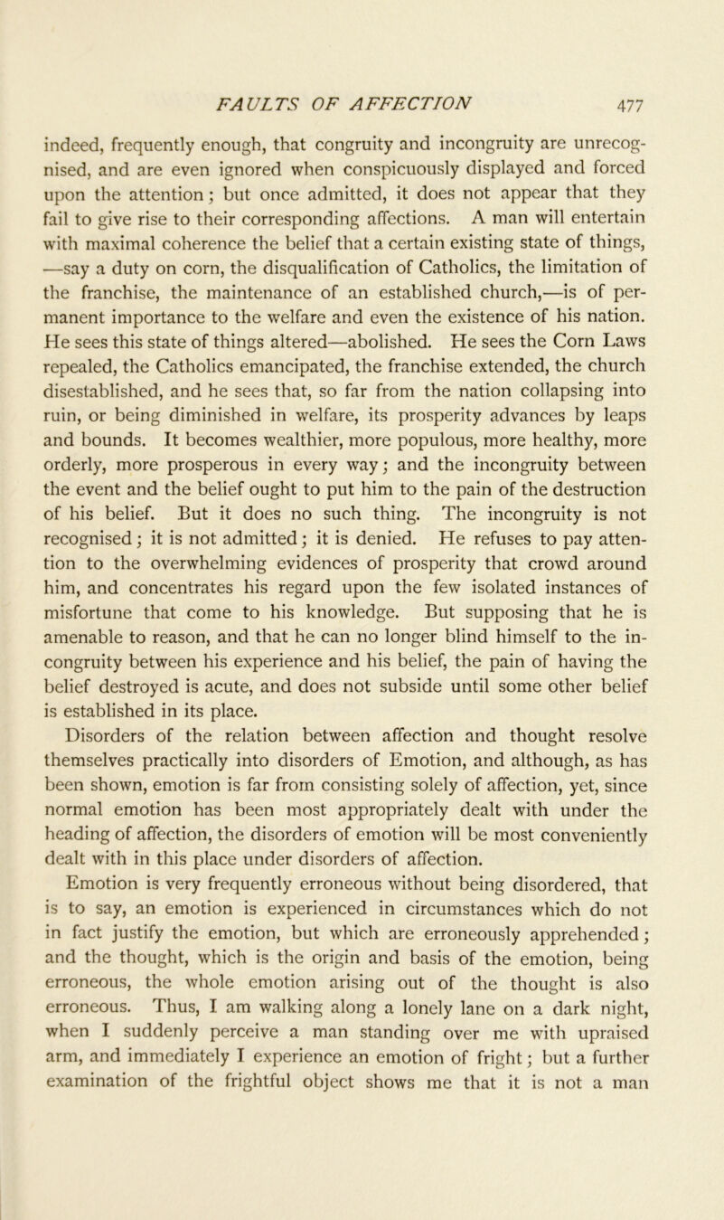 indeed, frequently enough, that congruity and incongruity are unrecog- nised, and are even ignored when conspicuously displayed and forced upon the attention; but once admitted, it does not appear that they fail to give rise to their corresponding affections. A man will entertain with maximal coherence the belief that a certain existing state of things, —say a duty on corn, the disqualification of Catholics, the limitation of the franchise, the maintenance of an established church,—is of per- manent importance to the welfare and even the existence of his nation. He sees this state of things altered—abolished. He sees the Corn Laws repealed, the Catholics emancipated, the franchise extended, the church disestablished, and he sees that, so far from the nation collapsing into ruin, or being diminished in welfare, its prosperity advances by leaps and bounds. It becomes wealthier, more populous, more healthy, more orderly, more prosperous in every way; and the incongruity between the event and the belief ought to put him to the pain of the destruction of his belief. But it does no such thing. The incongruity is not recognised ; it is not admitted; it is denied. He refuses to pay atten- tion to the overwhelming evidences of prosperity that crowd around him, and concentrates his regard upon the few isolated instances of misfortune that come to his knowledge. But supposing that he is amenable to reason, and that he can no longer blind himself to the in- congruity between his experience and his belief, the pain of having the belief destroyed is acute, and does not subside until some other belief is established in its place. Disorders of the relation between affection and thought resolve themselves practically into disorders of Emotion, and although, as has been shown, emotion is far from consisting solely of affection, yet, since normal emotion has been most appropriately dealt with under the heading of affection, the disorders of emotion will be most conveniently dealt with in this place under disorders of affection. Emotion is very frequently erroneous without being disordered, that is to say, an emotion is experienced in circumstances which do not in fact justify the emotion, but which are erroneously apprehended; and the thought, which is the origin and basis of the emotion, being erroneous, the whole emotion arising out of the thought is also erroneous. Thus, I am walking along a lonely lane on a dark night, when I suddenly perceive a man standing over me with upraised arm, and immediately I experience an emotion of fright; but a further examination of the frightful object shows me that it is not a man