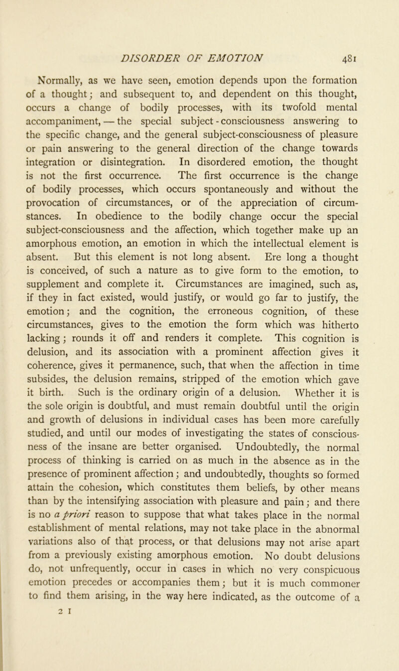 Normally, as we have seen, emotion depends upon the formation of a thought; and subsequent to, and dependent on this thought, occurs a change of bodily processes, with its twofold mental accompaniment, — the special subject - consciousness answering to the specific change, and the general subject-consciousness of pleasure or pain answering to the general direction of the change towards integration or disintegration. In disordered emotion, the thought is not the first occurrence. The first occurrence is the change of bodily processes, which occurs spontaneously and without the provocation of circumstances, or of the appreciation of circum- stances. In obedience to the bodily change occur the special subject-consciousness and the affection, which together make up an amorphous emotion, an emotion in which the intellectual element is absent. But this element is not long absent. Ere long a thought is conceived, of such a nature as to give form to the emotion, to supplement and complete it. Circumstances are imagined, such as, if they in fact existed, would justify, or would go far to justify, the emotion; and the cognition, the erroneous cognition, of these circumstances, gives to the emotion the form which was hitherto lacking; rounds it off and renders it complete. This cognition is delusion, and its association with a prominent affection gives it coherence, gives it permanence, such, that when the affection in time subsides, the delusion remains, stripped of the emotion which gave it birth. Such is the ordinary origin of a delusion. Whether it is the sole origin is doubtful, and must remain doubtful until the origin and growth of delusions in individual cases has been more carefully studied, and until our modes of investigating the states of conscious- ness of the insane are better organised. Undoubtedly, the normal process of thinking is carried on as much in the absence as in the presence of prominent affection; and undoubtedly, thoughts so formed attain the cohesion, which constitutes them beliefs, by other means than by the intensifying association with pleasure and pain; and there is no a priori reason to suppose that what takes place in the normal establishment of mental relations, may not take place in the abnormal variations also of that process, or that delusions may not arise apart from a previously existing amorphous emotion. No doubt delusions do, not unfrequently, occur in cases in which no very conspicuous emotion precedes or accompanies them; but it is much commoner to find them arising, in the way here indicated, as the outcome of a