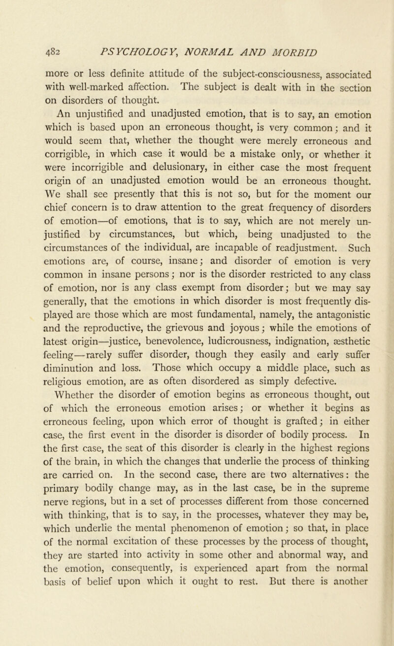 more or less definite attitude of the subject-consciousness, associated with well-marked affection. The subject is dealt with in the section on disorders of thought. An unjustified and unadjusted emotion, that is to say, an emotion which is based upon an erroneous thought, is very common; and it would seem that, whether the thought were merely erroneous and corrigible, in which case it would be a mistake only, or whether it were incorrigible and delusionary, in either case the most frequent origin of an unadjusted emotion would be an erroneous thought. We shall see presently that this is not so, but for the moment our chief concern is to draw attention to the great frequency of disorders of emotion—of emotions, that is to say, which are not merely un- justified by circumstances, but which, being unadjusted to the circumstances of the individual, are incapable of readjustment. Such emotions are, of course, insane; and disorder of emotion is very common in insane persons; nor is the disorder restricted to any class of emotion, nor is any class exempt from disorder; but we may say generally, that the emotions in which disorder is most frequently dis- played are those which are most fundamental, namely, the antagonistic and the reproductive, the grievous and joyous; while the emotions of latest origin—justice, benevolence, ludicrousness, indignation, aesthetic feeling—rarely suffer disorder, though they easily and early suffer diminution and loss. Those which occupy a middle place, such as religious emotion, are as often disordered as simply defective. Whether the disorder of emotion begins as erroneous thought, out of which the erroneous emotion arises; or whether it begins as erroneous feeling, upon which error of thought is grafted; in either case, the first event in the disorder is disorder of bodily process. In the first case, the seat of this disorder is clearly in the highest regions of the brain, in which the changes that underlie the process of thinking are carried on. In the second case, there are two alternatives: the primary bodily change may, as in the last case, be in the supreme nerve regions, but in a set of processes different from those concerned with thinking, that is to say, in the processes, whatever they may be, which underlie the mental phenomenon of emotion; so that, in place of the normal excitation of these processes by the process of thought, they are started into activity in some other and abnormal way, and the emotion, consequently, is experienced apart from the normal basis of belief upon which it ought to rest. But there is another