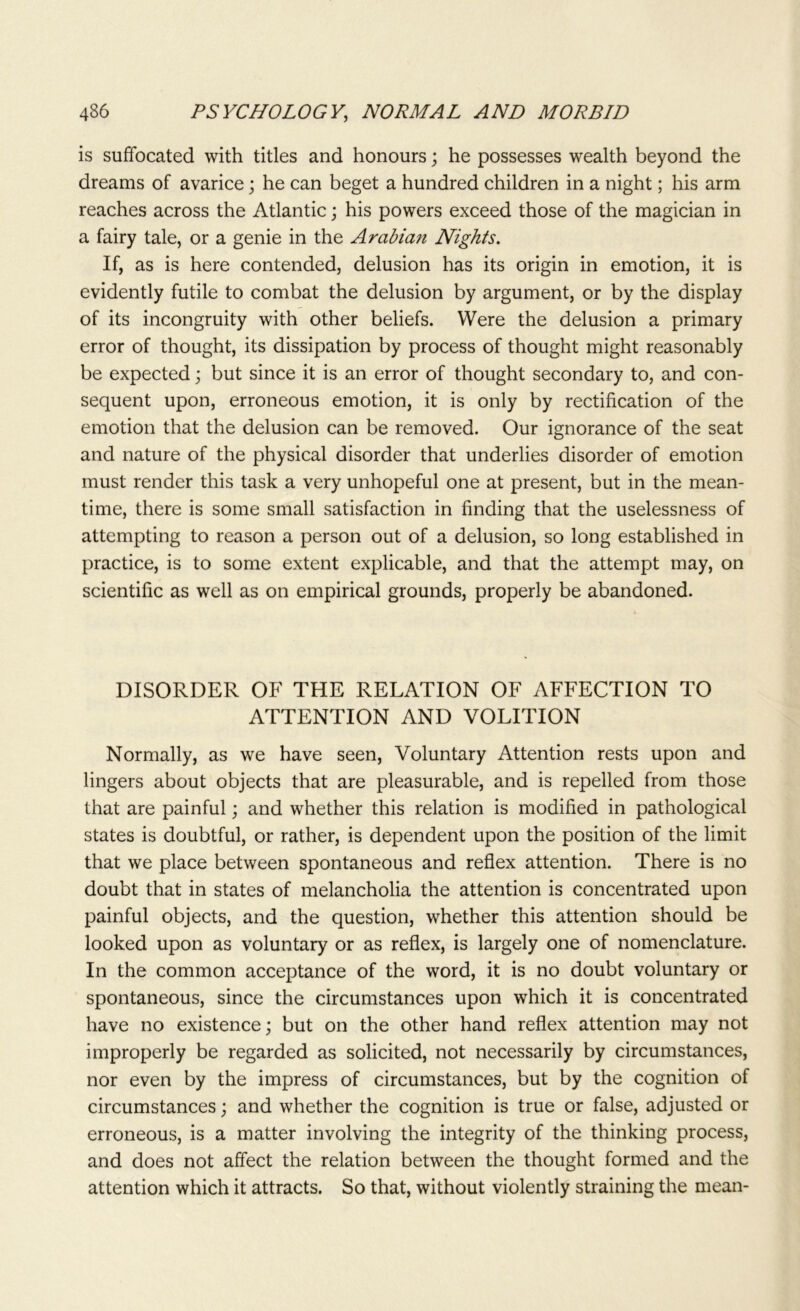 is suffocated with titles and honours; he possesses wealth beyond the dreams of avarice; he can beget a hundred children in a night; his arm reaches across the Atlantic; his powers exceed those of the magician in a fairy tale, or a genie in the Arabian Nights. If, as is here contended, delusion has its origin in emotion, it is evidently futile to combat the delusion by argument, or by the display of its incongruity with other beliefs. Were the delusion a primary error of thought, its dissipation by process of thought might reasonably be expected; but since it is an error of thought secondary to, and con- sequent upon, erroneous emotion, it is only by rectification of the emotion that the delusion can be removed. Our ignorance of the seat and nature of the physical disorder that underlies disorder of emotion must render this task a very unhopeful one at present, but in the mean- time, there is some small satisfaction in finding that the uselessness of attempting to reason a person out of a delusion, so long established in practice, is to some extent explicable, and that the attempt may, on scientific as well as on empirical grounds, properly be abandoned. DISORDER OF THE RELATION OF AFFECTION TO ATTENTION AND VOLITION Normally, as we have seen, Voluntary Attention rests upon and lingers about objects that are pleasurable, and is repelled from those that are painful; and whether this relation is modified in pathological states is doubtful, or rather, is dependent upon the position of the limit that we place between spontaneous and reflex attention. There is no doubt that in states of melancholia the attention is concentrated upon painful objects, and the question, whether this attention should be looked upon as voluntary or as reflex, is largely one of nomenclature. In the common acceptance of the word, it is no doubt voluntary or spontaneous, since the circumstances upon which it is concentrated have no existence; but on the other hand reflex attention may not improperly be regarded as solicited, not necessarily by circumstances, nor even by the impress of circumstances, but by the cognition of circumstances; and whether the cognition is true or false, adjusted or erroneous, is a matter involving the integrity of the thinking process, and does not affect the relation between the thought formed and the attention which it attracts. So that, without violently straining the mean-
