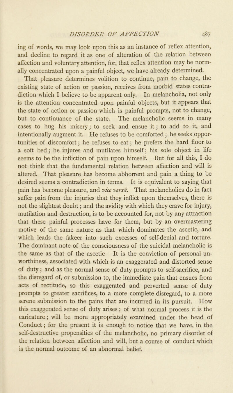 ing of words, we may look upon this as an instance of reflex attention, and decline to regard it as one of alteration of the relation between affection and voluntary attention, for, that reflex attention may be norm- ally concentrated upon a painful object, we have already determined. That pleasure determines volition to continue, pain to change, the existing state of action or passion, receives from morbid states contra- diction which I believe to be apparent only. In melancholia, not only is the attention concentrated upon painful objects, but it appears that the state of action or passion which is painful prompts, not to change, but to continuance of the state. The melancholic seems in many cases to hug his misery; to seek and ensue it; to add to it, and intentionally augment it. He refuses to be comforted; he seeks oppor- tunities of discomfort; he refuses to eat; he prefers the hard floor to a soft bed; he injures and mutilates himself; his sole object in life seems to be the infliction of pain upon himself. But for all this, I do not think that the fundamental relation between affection and will is altered. That pleasure has become abhorrent and pain a thing to be desired seems a contradiction in terms. It is equivalent to saying that pain has become pleasure, and vice versa. That melancholics do in fact suffer pain from the injuries that they inflict upon themselves, there is not the slightest doubt; and the avidity with which they crave for injury, mutilation and destruction, is to be accounted for, not by any attraction that these painful processes have for them, but by an overmastering motive of the same nature as that which dominates the ascetic, and which leads the fakeer into such excesses of self-denial and torture. The dominant note of the consciousness of the suicidal melancholic is the same as that of the ascetic It is the conviction of personal un- worthiness, associated with which is an exaggerated and distorted sense of duty; and as the normal sense of duty prompts to self-sacrifice, and the disregard of, or submission to, the immediate pain that ensues from acts of rectitude, so this exaggerated and perverted sense of duty prompts to greater sacrifices, to a more complete disregard, to a more serene submission to the pains that are incurred in its pursuit. How this exaggerated sense of duty arises; of what normal process it is the caricature; will be more appropriately examined under the head of Conduct; for the present it is enough to notice that we have, in the self-destructive propensities of the melancholic, no primary disorder of the relation between affection and will, but a course of conduct which is the normal outcome of an abnormal belief.