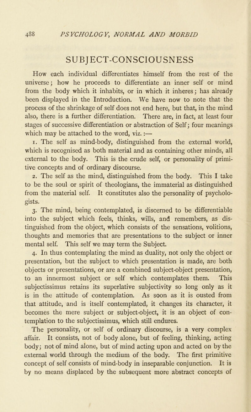 SUBJECT-CONSCIOUSNESS How each individual differentiates himself from the rest of the universe; how he proceeds to differentiate an inner self or mind from the body which it inhabits, or in which it inheres; has already been displayed in the Introduction. We have now to note that the process of the shrinkage of self does not end here, but that, in the mind also, there is a further differentiation. There are, in fact, at least four stages of successive differentiation or abstraction of Self; four meanings which may be attached to the word, viz.:— 1. The self as mind-body, distinguished from the external world, which is recognised as both material and as containing other minds, all external to the body. This is the crude self, or personality of primi- tive concepts and of ordinary discourse. 2. The self as the mind, distinguished from the body. This I take to be the soul or spirit of theologians, the immaterial as distinguished from the material self. It constitutes also the personality of psycholo- gists. 3. The mind, being contemplated, is discerned to be differentiable into the subject which feels, thinks, wills, and remembers, as dis- tinguished from the object, which consists of the sensations, volitions, thoughts and memories that are presentations to the subject or inner mental self. This self we may term the Subject. 4. In thus contemplating the mind as duality, not only the object or presentation, but the subject to which presentation is made, are both objects or presentations, or are a combined subject-object presentation, to an innermost subject or self which contemplates them. This subjectissimus retains its superlative subjectivity so long only as it is in the attitude of contemplation. As soon as it is ousted from that attitude, and is itself contemplated, it changes its character, it becomes the mere subject or subject-object, it is an object of con- templation to the subjectissimus, which still endures. The personality, or self of ordinary discourse, is a very complex affair. It consists, not of body alone, but of feeling, thinking, acting body; not of mind alone, but of mind acting upon and acted on by the external world through the medium of the body. The first primitive concept of self consists of mind-body in inseparable conjunction. It is by no means displaced by the subsequent more abstract concepts of