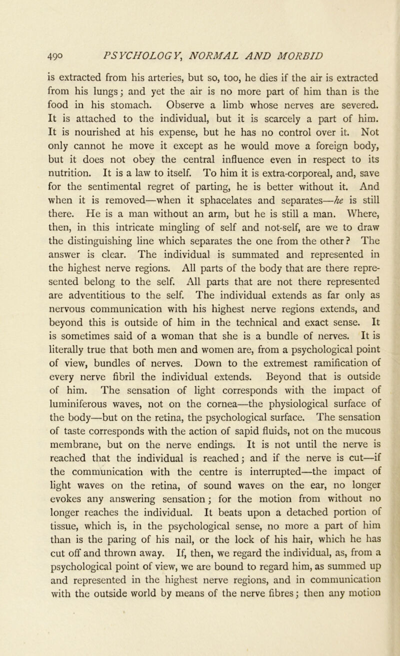 is extracted from his arteries, but so, too, he dies if the air is extracted from his lungs; and yet the air is no more part of him than is the food in his stomach. Observe a limb whose nerves are severed. It is attached to the individual, but it is scarcely a part of him. It is nourished at his expense, but he has no control over it. Not only cannot he move it except as he would move a foreign body, but it does not obey the central influence even in respect to its nutrition. It is a law to itself. To him it is extra-corporeal, and, save for the sentimental regret of parting, he is better without it. And when it is removed—when it sphacelates and separates—he is still there. He is a man without an arm, but he is still a man. Where, then, in this intricate mingling of self and not-self, are we to draw the distinguishing line which separates the one from the other ? The answer is clear. The individual is summated and represented in the highest nerve regions. All parts of the body that are there repre- sented belong to the self. All parts that are not there represented are adventitious to the self. The individual extends as far only as nervous communication with his highest nerve regions extends, and beyond this is outside of him in the technical and exact sense. It is sometimes said of a woman that she is a bundle of nerves. It is literally true that both men and women are, from a psychological point of view, bundles of nerves. Down to the extremest ramification of every nerve fibril the individual extends. Beyond that is outside of him. The sensation of light corresponds with the impact of luminiferous waves, not on the cornea—the physiological surface of the body—but on the retina, the psychological surface. The sensation of taste corresponds with the action of sapid fluids, not on the mucous membrane, but on the nerve endings. It is not until the nerve is reached that the individual is reached; and if the nerve is cut—if the communication with the centre is interrupted—the impact of light waves on the retina, of sound waves on the ear, no longer evokes any answering sensation; for the motion from without no longer reaches the individual. It beats upon a detached portion of tissue, which is, in the psychological sense, no more a part of him than is the paring of his nail, or the lock of his hair, which he has cut off and thrown away. If, then, we regard the individual, as, from a psychological point of view, we are bound to regard him, as summed up and represented in the highest nerve regions, and in communication with the outside world by means of the nerve fibres; then any motion