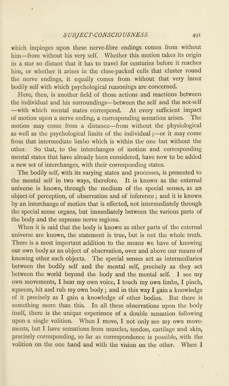 which impinges upon these nerve-fibre endings comes from without him—from without his very self. Whether this motion takes its origin in a star so distant that it has to travel for centuries before it reaches him, or whether it arises in the close-packed cells that cluster round the nerve endings, it equally comes from without that very inner bodily self with which psychological reasonings are concerned. Here, then, is another field of those actions and reactions between the individual and his surroundings—between the self and the not-self —with which mental states correspond. At every sufficient impact of motion upon a nerve ending, a corresponding sensation arises. The motion may come from a distance—from without the physiological as well as the psychological limits of the individual;—or it may come from that intermediate limbo which is within the one but without the other. So that, to the interchanges of motion and corresponding mental states that have already been considered, have now to be added a new set of interchanges, with their corresponding states. The bodily self, with its varying states and processes, is presented to the mental self in two ways, therefore. It is known as the external universe is known, through the medium of the special senses, as an object of perception, of observation and of inference; and it is known by an interchange of motion that is effected, not intermediately through the special sense organs, but immediately between the various parts of the body and the supreme nerve regions. When it is said that the body is known as other parts of the external universe are known, the statement is true, but is not the whole truth. There is a most important addition to the means we have of knowing our own body as an object of observation, over and above our means of knowing other such objects. The special senses act as intermediaries between the bodily self and the mental self, precisely as they act between the world beyond the body and the mental self. I see my own movements, I hear my own voice, I touch my own limbs, I pinch, squeeze, hit and rub my own body; and in this way I gain a knowledge of it precisely as I gain a knowledge of other bodies. But there is something more than this. In all these observations upon the body itself, there is the unique experience of a double sensation following upon a single volition. When I move, I not only see my own move- ments, but I have sensations from muscles, tendon, cartilage and skin, precisely corresponding, so far as correspondence is possible, with the volition on the one hand and with the vision on the other. When I