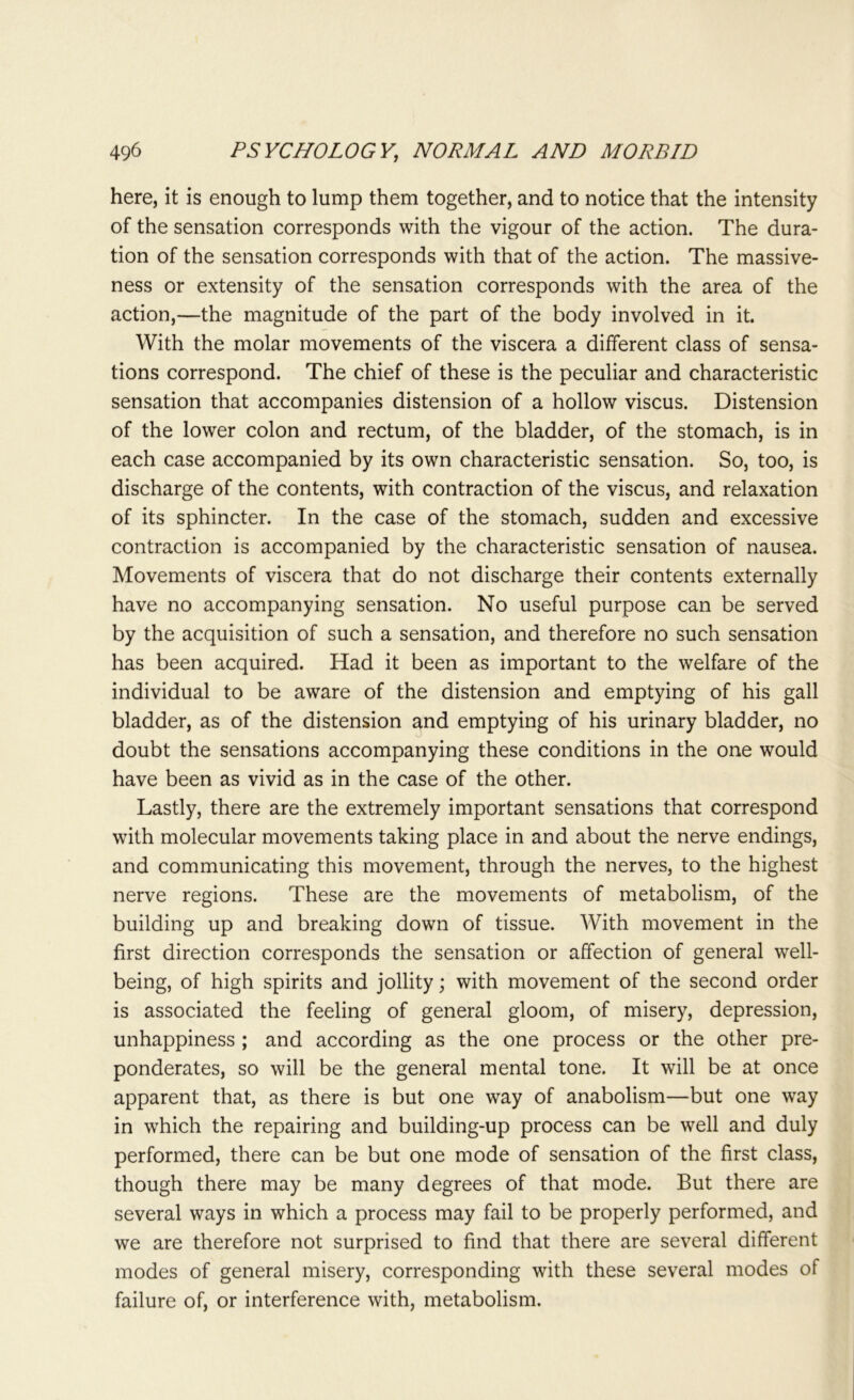 here, it is enough to lump them together, and to notice that the intensity of the sensation corresponds with the vigour of the action. The dura- tion of the sensation corresponds with that of the action. The massive- ness or extensity of the sensation corresponds with the area of the action,—the magnitude of the part of the body involved in it. With the molar movements of the viscera a different class of sensa- tions correspond. The chief of these is the peculiar and characteristic sensation that accompanies distension of a hollow viscus. Distension of the lower colon and rectum, of the bladder, of the stomach, is in each case accompanied by its own characteristic sensation. So, too, is discharge of the contents, with contraction of the viscus, and relaxation of its sphincter. In the case of the stomach, sudden and excessive contraction is accompanied by the characteristic sensation of nausea. Movements of viscera that do not discharge their contents externally have no accompanying sensation. No useful purpose can be served by the acquisition of such a sensation, and therefore no such sensation has been acquired. Had it been as important to the welfare of the individual to be aware of the distension and emptying of his gall bladder, as of the distension and emptying of his urinary bladder, no doubt the sensations accompanying these conditions in the one would have been as vivid as in the case of the other. Lastly, there are the extremely important sensations that correspond with molecular movements taking place in and about the nerve endings, and communicating this movement, through the nerves, to the highest nerve regions. These are the movements of metabolism, of the building up and breaking down of tissue. With movement in the first direction corresponds the sensation or affection of general well- being, of high spirits and jollity; with movement of the second order is associated the feeling of general gloom, of misery, depression, unhappiness ; and according as the one process or the other pre- ponderates, so will be the general mental tone. It will be at once apparent that, as there is but one way of anabolism—but one way in which the repairing and building-up process can be well and duly performed, there can be but one mode of sensation of the first class, though there may be many degrees of that mode. But there are several ways in which a process may fail to be properly performed, and we are therefore not surprised to find that there are several different modes of general misery, corresponding with these several modes of failure of, or interference with, metabolism.