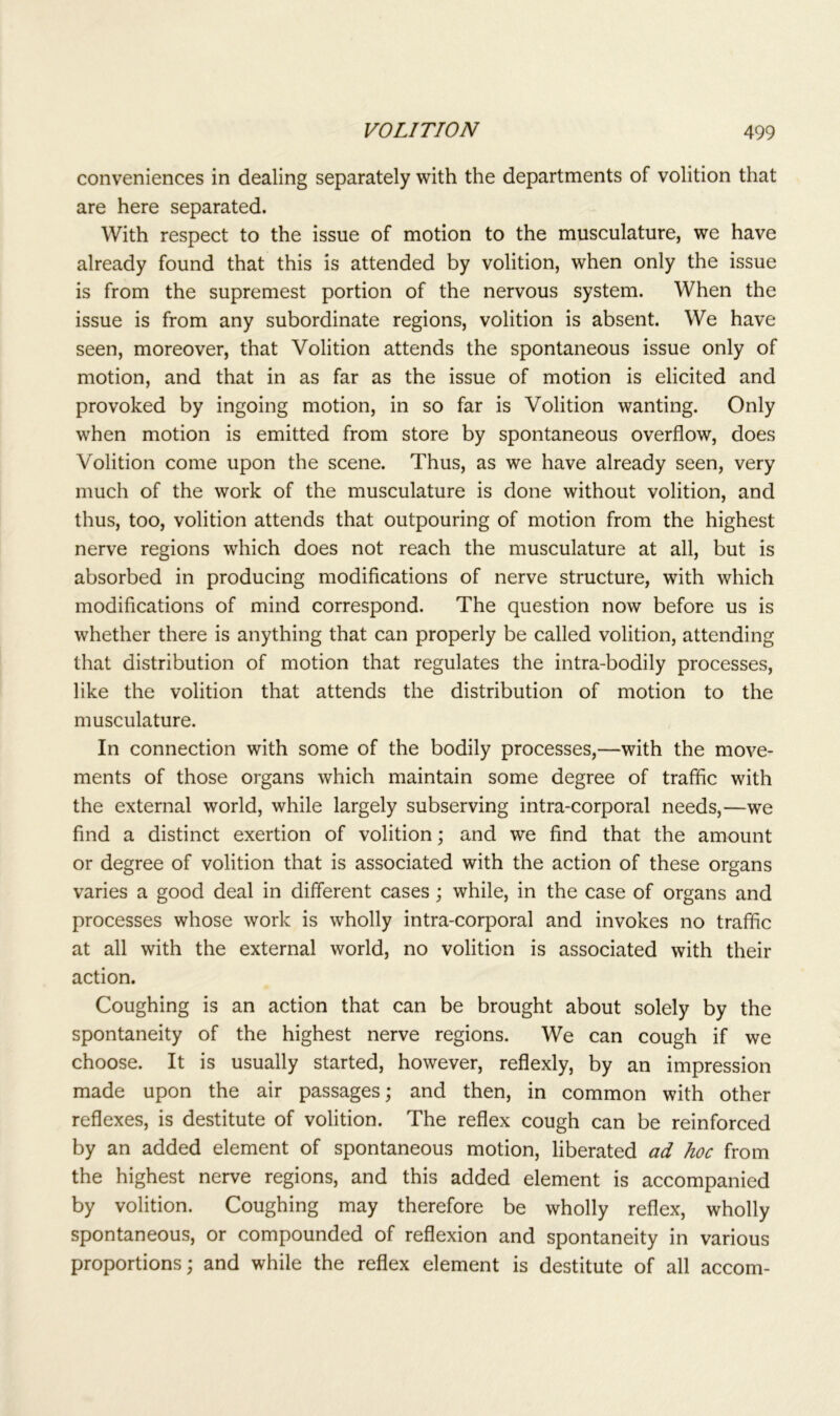 conveniences in dealing separately with the departments of volition that are here separated. With respect to the issue of motion to the musculature, we have already found that this is attended by volition, when only the issue is from the supremest portion of the nervous system. When the issue is from any subordinate regions, volition is absent. We have seen, moreover, that Volition attends the spontaneous issue only of motion, and that in as far as the issue of motion is elicited and provoked by ingoing motion, in so far is Volition wanting. Only when motion is emitted from store by spontaneous overflow, does Volition come upon the scene. Thus, as we have already seen, very much of the work of the musculature is done without volition, and thus, too, volition attends that outpouring of motion from the highest nerve regions which does not reach the musculature at all, but is absorbed in producing modifications of nerve structure, with which modifications of mind correspond. The question now before us is whether there is anything that can properly be called volition, attending that distribution of motion that regulates the intra-bodily processes, like the volition that attends the distribution of motion to the musculature. In connection with some of the bodily processes,—with the move- ments of those organs which maintain some degree of traffic with the external world, while largely subserving intra-corporal needs,—we find a distinct exertion of volition; and we find that the amount or degree of volition that is associated with the action of these organs varies a good deal in different cases; while, in the case of organs and processes whose work is wholly intra-corporal and invokes no traffic at all with the external world, no volition is associated with their action. Coughing is an action that can be brought about solely by the spontaneity of the highest nerve regions. We can cough if we choose. It is usually started, however, reflexly, by an impression made upon the air passages; and then, in common with other reflexes, is destitute of volition. The reflex cough can be reinforced by an added element of spontaneous motion, liberated ad hoc from the highest nerve regions, and this added element is accompanied by volition. Coughing may therefore be wholly reflex, wholly spontaneous, or compounded of reflexion and spontaneity in various proportions; and while the reflex element is destitute of all accom-