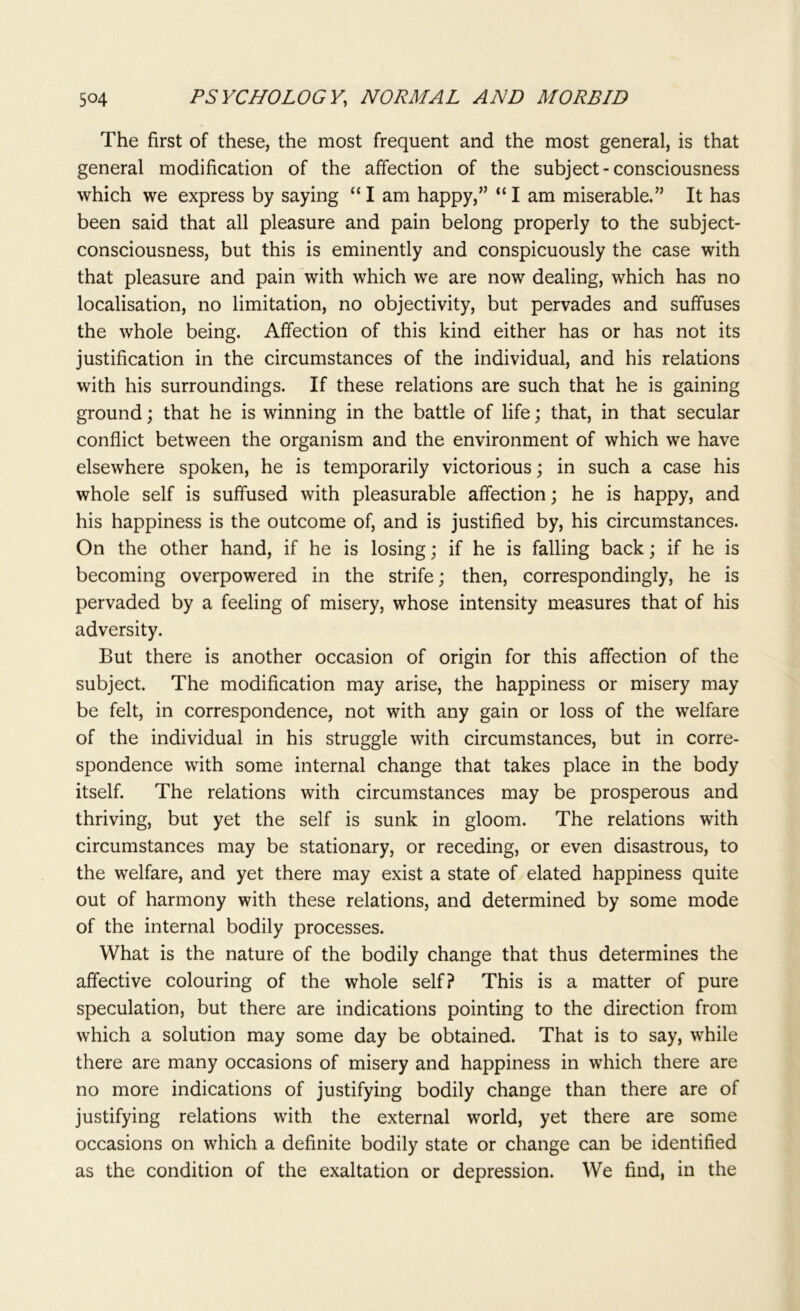 The first of these, the most frequent and the most general, is that general modification of the affection of the subject-consciousness which we express by saying “I am happy,” “I am miserable.” It has been said that all pleasure and pain belong properly to the subject- consciousness, but this is eminently and conspicuously the case with that pleasure and pain with which we are now dealing, which has no localisation, no limitation, no objectivity, but pervades and suffuses the whole being. Affection of this kind either has or has not its justification in the circumstances of the individual, and his relations with his surroundings. If these relations are such that he is gaining ground; that he is winning in the battle of life; that, in that secular conflict between the organism and the environment of which we have elsewhere spoken, he is temporarily victorious; in such a case his whole self is suffused with pleasurable affection; he is happy, and his happiness is the outcome of, and is justified by, his circumstances. On the other hand, if he is losing; if he is falling back; if he is becoming overpowered in the strife; then, correspondingly, he is pervaded by a feeling of misery, whose intensity measures that of his adversity. But there is another occasion of origin for this affection of the subject. The modification may arise, the happiness or misery may be felt, in correspondence, not with any gain or loss of the welfare of the individual in his struggle with circumstances, but in corre- spondence with some internal change that takes place in the body itself. The relations with circumstances may be prosperous and thriving, but yet the self is sunk in gloom. The relations with circumstances may be stationary, or receding, or even disastrous, to the welfare, and yet there may exist a state of elated happiness quite out of harmony with these relations, and determined by some mode of the internal bodily processes. What is the nature of the bodily change that thus determines the affective colouring of the whole self? This is a matter of pure speculation, but there are indications pointing to the direction from which a solution may some day be obtained. That is to say, while there are many occasions of misery and happiness in which there are no more indications of justifying bodily change than there are of justifying relations with the external world, yet there are some occasions on which a definite bodily state or change can be identified as the condition of the exaltation or depression. We find, in the