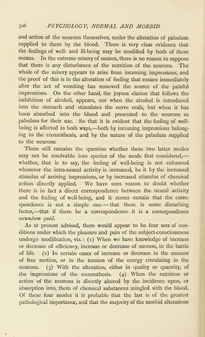and action of the neurons themselves, under the alteration of pabulum supplied to them by the blood. There is very clear evidence that the feelings of well- and ill-being may be modified by both of these means. In the extreme misery of nausea, there is no reason to suppose that there is any disturbance of the nutrition of the neurons. The whole of the misery appears to arise from incoming impressions, and the proof of this is in the alteration of feeling that ensues immediately after the act of vomiting has removed the source of the painful impressions. On the other hand, the joyous elation that follows the imbibition of alcohol, appears, not when the alcohol is introduced into the stomach and stimulates the nerve ends, but when it has been absorbed into the blood and presented to the neurons as pabulum for their use. So that it is evident that the feeling of well- being is affected in both ways,—both by incoming impressions belong- ing to the ccenaesthesis, and by the nature of the pabulum supplied to the neurons. There still remains the question whether these two latter modes may not be resolvable into species of the mode first considered,— whether, that is to say, the feeling of well-being is not enhanced whenever the intra-neural activity is increased, be it by the increased stimulus of arriving impressions, or by increased stimulus of chemical action directly applied. We have seen reason to doubt whether there is in fact a direct correspondence between the neural activity and the feeling of well-being, and it seems certain that the corre- spondence is not a simple one — that there is some disturbing factor,—that if there be a correspondence it is a correspondence secundum quid. As at present advised, there would appear to be four sets of con- ditions under which the pleasure and pain of the subject-consciousness undergo modification, viz.: (i) When we have knowledge of increase or decrease of efficiency, increase or decrease of success, in the battle of life. (2) In certain cases of increase or decrease in the amount of free motion, or in the tension of the energy circulating in the neurons. (3) With the alteration, either in quality or quantity, of the impressions of the coensesthesis. (4) When the nutrition or action of the neurons is directly altered by the incidence upon, or absorption into, them of chemical substances mingled with the blood. Of these four modes it is probable that the last is of the greatest pathological importance, and that the majority of the morbid alterations