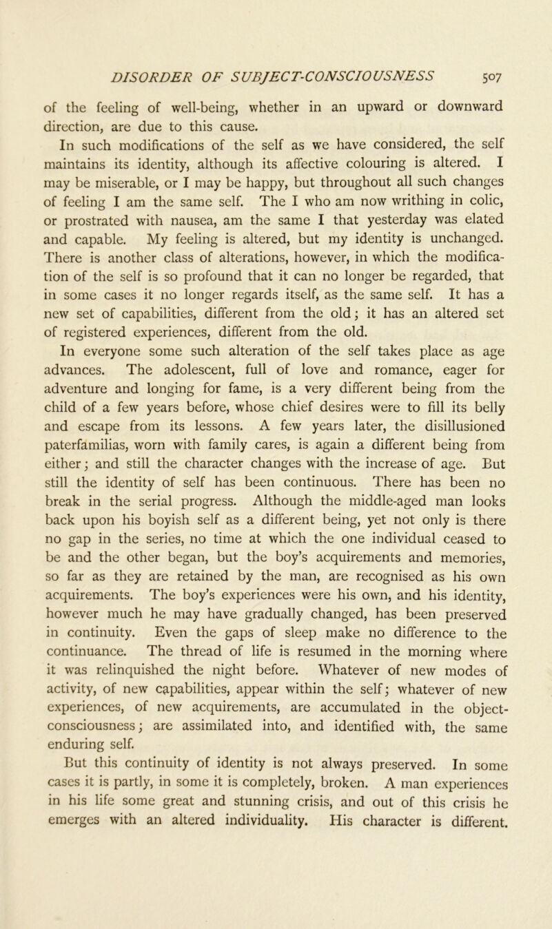 of the feeling of well-being, whether in an upward or downward direction, are due to this cause. In such modifications of the self as we have considered, the self maintains its identity, although its affective colouring is altered. I may be miserable, or I may be happy, but throughout all such changes of feeling I am the same self. The I who am now writhing in colic, or prostrated with nausea, am the same I that yesterday was elated and capable. My feeling is altered, but my identity is unchanged. There is another class of alterations, however, in which the modifica- tion of the self is so profound that it can no longer be regarded, that in some cases it no longer regards itself, as the same self. It has a new set of capabilities, different from the old; it has an altered set of registered experiences, different from the old. In everyone some such alteration of the self takes place as age advances. The adolescent, full of love and romance, eager for adventure and longing for fame, is a very different being from the child of a few years before, whose chief desires were to fill its belly and escape from its lessons. A few years later, the disillusioned paterfamilias, worn with family cares, is again a different being from either; and still the character changes with the increase of age. But still the identity of self has been continuous. There has been no break in the serial progress. Although the middle-aged man looks back upon his boyish self as a different being, yet not only is there no gap in the series, no time at which the one individual ceased to be and the other began, but the boy’s acquirements and memories, so far as they are retained by the man, are recognised as his own acquirements. The boy’s experiences were his own, and his identity, however much he may have gradually changed, has been preserved in continuity. Even the gaps of sleep make no difference to the continuance. The thread of life is resumed in the morning where it was relinquished the night before. Whatever of new modes of activity, of new capabilities, appear within the self; whatever of new experiences, of new acquirements, are accumulated in the object- consciousness; are assimilated into, and identified with, the same enduring self. But this continuity of identity is not always preserved. In some cases it is partly, in some it is completely, broken. A man experiences in his life some great and stunning crisis, and out of this crisis he emerges with an altered individuality. His character is different.