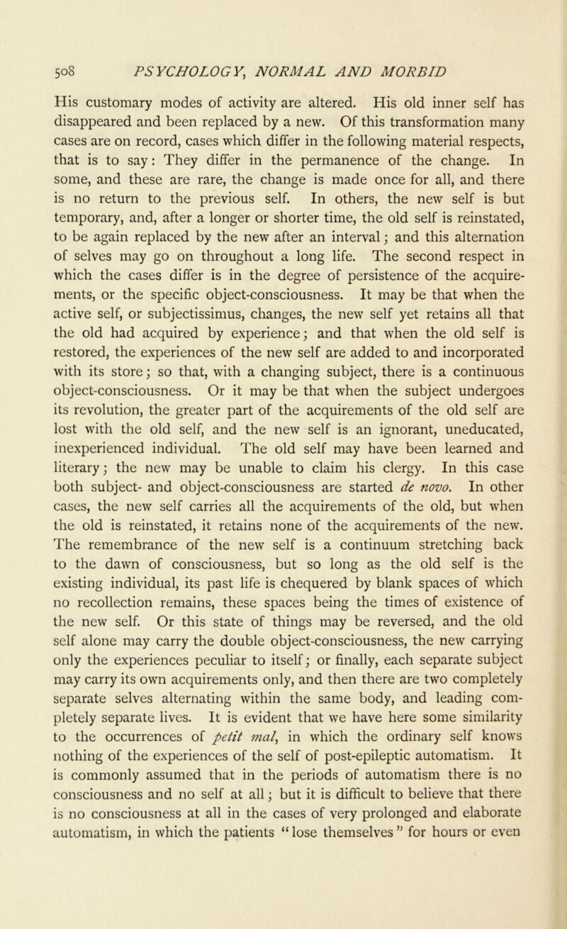 His customary modes of activity are altered. His old inner self has disappeared and been replaced by a new. Of this transformation many cases are on record, cases which differ in the following material respects, that is to say: They differ in the permanence of the change. In some, and these are rare, the change is made once for all, and there is no return to the previous self. In others, the new self is but temporary, and, after a longer or shorter time, the old self is reinstated, to be again replaced by the new after an interval; and this alternation of selves may go on throughout a long life. The second respect in which the cases differ is in the degree of persistence of the acquire- ments, or the specific object-consciousness. It may be that when the active self, or subjectissimus, changes, the new self yet retains all that the old had acquired by experience; and that when the old self is restored, the experiences of the new self are added to and incorporated with its store; so that, with a changing subject, there is a continuous object-consciousness. Or it may be that when the subject undergoes its revolution, the greater part of the acquirements of the old self are lost with the old self, and the new self is an ignorant, uneducated, inexperienced individual. The old self may have been learned and literary; the new may be unable to claim his clergy. In this case both subject- and object-consciousness are started de novo. In other cases, the new self carries all the acquirements of the old, but when the old is reinstated, it retains none of the acquirements of the new. The remembrance of the new self is a continuum stretching back to the dawn of consciousness, but so long as the old self is the existing individual, its past life is chequered by blank spaces of which no recollection remains, these spaces being the times of existence of the new self. Or this state of things may be reversed, and the old self alone may carry the double object-consciousness, the new carrying only the experiences peculiar to itself; or finally, each separate subject may carry its own acquirements only, and then there are two completely separate selves alternating within the same body, and leading com- pletely separate lives. It is evident that we have here some similarity to the occurrences of petit mat, in which the ordinary self knows nothing of the experiences of the self of post-epileptic automatism. It is commonly assumed that in the periods of automatism there is no consciousness and no self at all; but it is difficult to believe that there is no consciousness at all in the cases of very prolonged and elaborate automatism, in which the patients “ lose themselves ” for hours or even