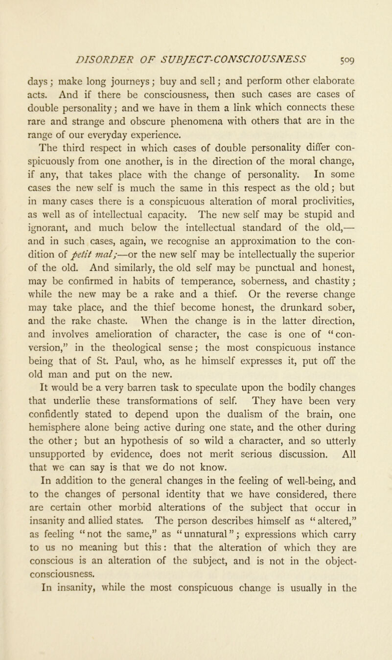 days; make long journeys; buy and sell; and perform other elaborate acts. And if there be consciousness, then such cases are cases of double personality; and we have in them a link which connects these rare and strange and obscure phenomena with others that are in the range of our everyday experience. The third respect in which cases of double personality differ con- spicuously from one another, is in the direction of the moral change, if any, that takes place with the change of personality. In some cases the new self is much the same in this respect as the old; but in many cases there is a conspicuous alteration of moral proclivities, as well as of intellectual capacity. The new self may be stupid and ignorant, and much below the intellectual standard of the old,— and in such cases, again, we recognise an approximation to the con- dition of petit mat;—or the new self may be intellectually the superior of the old. And similarly, the old self may be punctual and honest, may be confirmed in habits of temperance, soberness, and chastity; while the new may be a rake and a thief. Or the reverse change may take place, and the thief become honest, the drunkard sober, and the rake chaste. When the change is in the latter direction, and involves amelioration of character, the case is one of “con- version,” in the theological sense; the most conspicuous instance being that of St. Paul, who, as he himself expresses it, put off the old man and put on the new. It would be a very barren task to speculate upon the bodily changes that underlie these transformations of self. They have been very confidently stated to depend upon the dualism of the brain, one hemisphere alone being active during one state, and the other during the other; but an hypothesis of so wild a character, and so utterly unsupported by evidence, does not merit serious discussion. All that we can say is that we do not know. In addition to the general changes in the feeling of well-being, and to the changes of personal identity that we have considered, there are certain other morbid alterations of the subject that occur in insanity and allied states. The person describes himself as “ altered,” as feeling “ not the same,” as “ unnatural ”; expressions which carry to us no meaning but this: that the alteration of which they are conscious is an alteration of the subject, and is not in the object- consciousness. In insanity, while the most conspicuous change is usually in the